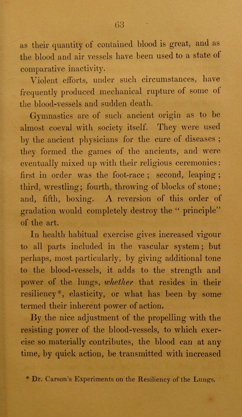 as their quantity of contained blood is great, and as the blood and air vessels have been used to a state of comparative inactivity. Violent efforts, under such circumstances, have frequently produced mechanical rupture of some of the blood-vessels and sudden death. Gymnastics are of such ancient origin as to be almost coeval with society itself. They were used by the ancient physicians for the cure of diseases ; they formed the games of the ancients, and were eventually mixed up with their religious ceremonies: first in order was the foot-race ; second, leaping ; third, wrestling; fourth, throwing of blocks of stone; and, fifth, boxing. A reversion of this order of gradation would completely destroy the “ principle” of the art. In health habitual exercise gives increased vigour to all parts included in the vascular system; but perhaps, most particularly, by giving additional tone to the blood-vessels, it adds to the strength and power of the lungs, whether that resides in their resiliency*, elasticity, or what has been by some termed their inherent power of action. By the nice adjustment of the propelling with the resisting power of the blood-vessels, to which exer- cise so materially contributes, the blood can at any time, by quick action, be transmitted with increased * Dr. Carson’s Experiments on the Resiliency of the Lung’s.