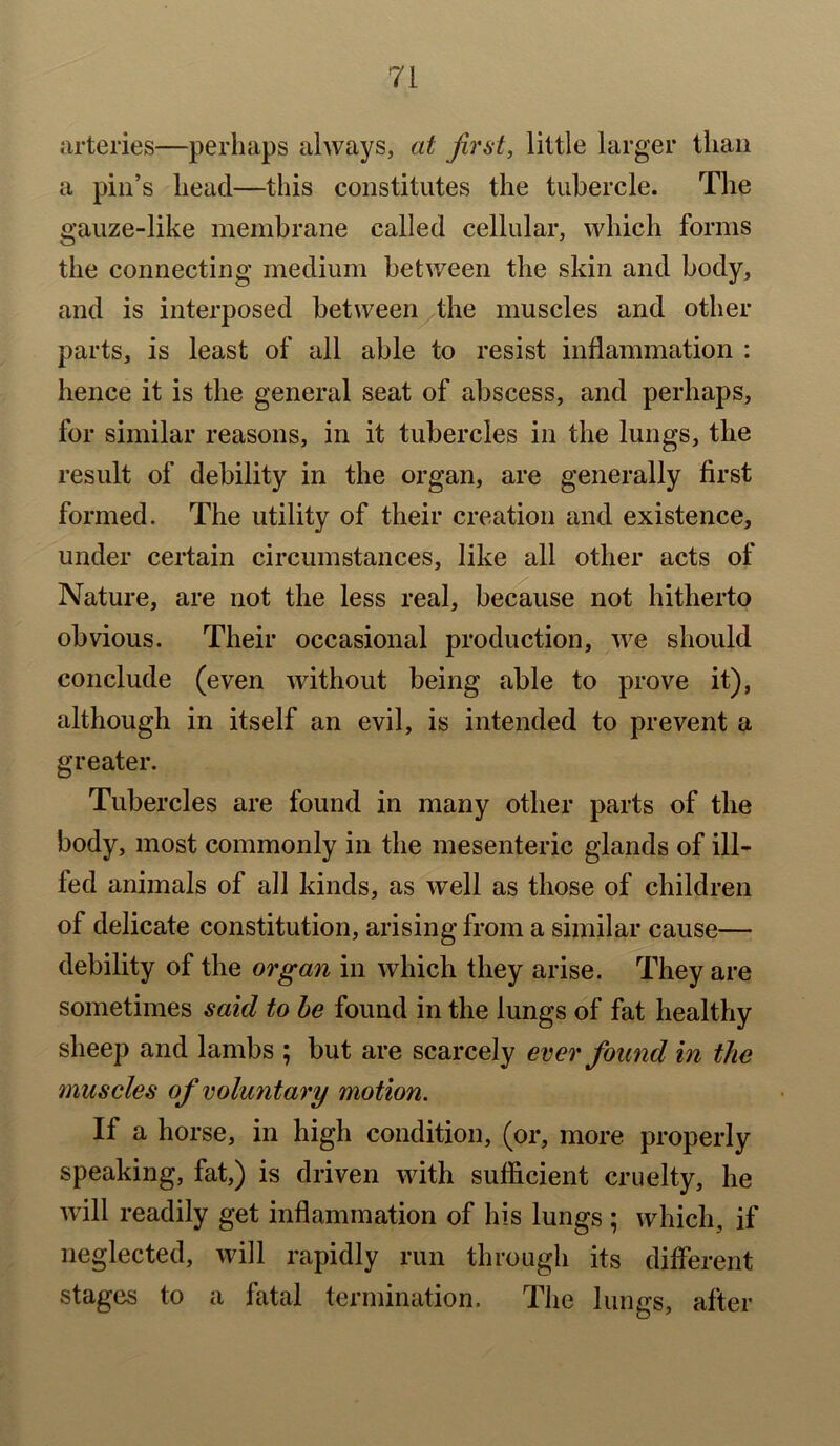 arteries—perhaps always, at first, little larger than a pin’s head—this constitutes the tubercle. The gauze-like membrane called cellular, which forms the connecting medium between the skin and body, and is interposed between the muscles and other parts, is least of all able to resist inflammation : hence it is the general seat of abscess, and perhaps, for similar reasons, in it tubercles in the lungs, the result of debility in the organ, are generally first formed. The utility of their creation and existence, under certain circumstances, like all other acts of Nature, are not the less real, because not hitherto obvious. Their occasional production, we should conclude (even without being able to prove it), although in itself an evil, is intended to prevent a greater. Tubercles are found in many other parts of the body, most commonly in the mesenteric glands of ill- led animals of all kinds, as well as those of children of delicate constitution, arising from a similar cause— debility of the organ in which they arise. They are sometimes said to be found in the lungs of fat healthy sheep and lambs ; but are scarcely ever found in the muscles of voluntary motion. If a horse, in high condition, (or, more properly speaking, fat,) is driven with sufficient cruelty, he will readily get inflammation of his lungs ; which, if neglected, will rapidly run through its different stages to a fatal termination. The lungs, after