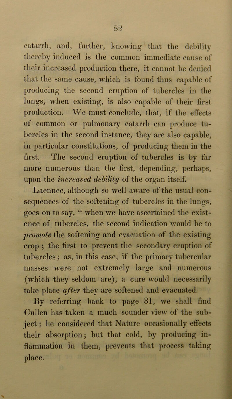 catarrh, and, further, knowing that the debility thereby induced is the common immediate cause of their increased production there, it cannot be denied that the same cause, which is found thus capable of producing the second eruption of tubercles in the lungs, when existing, is also capable of their first production. We must conclude, that, if the effects of common or pulmonary catarrh can produce tu- bercles in the second instance, they are also capable, in particular constitutions, of producing them in the first. The second eruption of tubercles is by far more numerous than the first, depending, perhaps, upon the increased debility of the organ itself. Laennec, although so well aware of the usual con- sequences of the softening of tubercles in the lungs, goes on to say, “ when we have ascertained the exist- ence of tubercles, the second indication would be to promote the softening and evacuation of the existing crop ; the first to prevent the secondary eruption of tubercles; as, in this case, if the primary tubercular masses were not extremely large and numerous (which they seldom are), a cure would necessarily take place after they are softened and evacuated. By referring back to page 31, we shall find Cullen has taken a much sounder view of the sub- ject : he considered that Nature occasionally effects their absorption; but that cold, by producing in- flammation in them, prevents that process taking