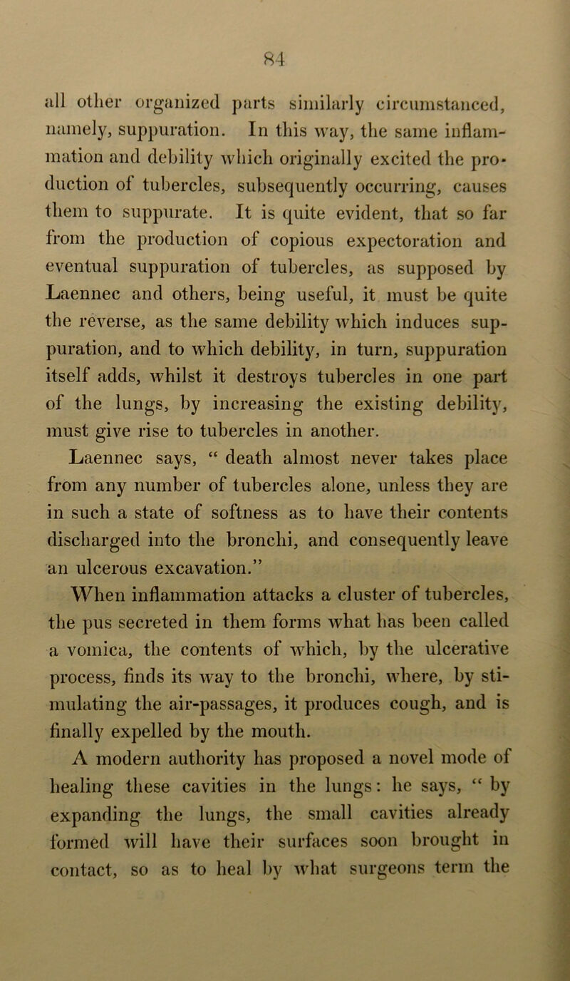 all other organized parts similarly circumstanced, namely, suppuration. In this way, the same inflam- mation and debility which originally excited the pro- duction ol tubercles, subsequently occurring, causes them to suppurate. It is quite evident, that so far from the production of copious expectoration and eventual suppuration of tubercles, as supposed by Laennec and others, being useful, it must be quite the reverse, as the same debility which induces sup- puration, and to which debility, in turn, suppuration itself adds, whilst it destroys tubercles in one part of the lungs, by increasing the existing debility, must give rise to tubercles in another. Laennec says, “ death almost never takes place from any number of tubercles alone, unless they are in such a state of softness as to have their contents discharged into the bronchi, and consequently leave an ulcerous excavation.” When inflammation attacks a cluster of tubercles, the pus secreted in them forms what has been called a vomica, the contents of which, by the ulcerative process, finds its way to the bronchi, where, by sti- mulating the air-passages, it produces cough, and is finally expelled by the mouth. A modern authority has proposed a novel mode of healing these cavities in the lungs: he says, “ by expanding the lungs, the small cavities already formed will have their surfaces soon brought in contact, so as to heal by what surgeons term the