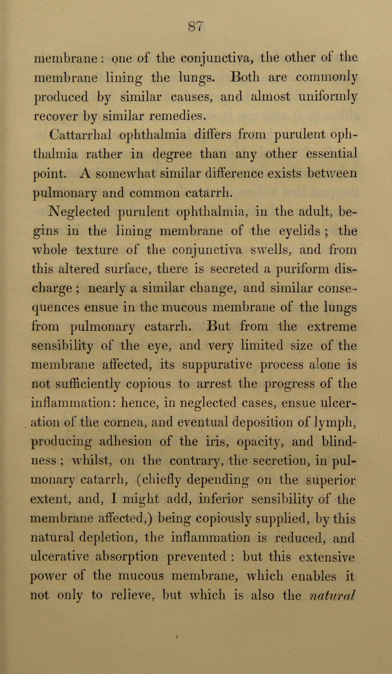 membrane: one of the conjunctiva, the other ol the membrane lining the lungs. Both are commonly produced by similar causes, and almost uniformly recover by similar remedies. Cattarrhal ophthalmia differs from purulent oph- thalmia rather in degree than any other essential point. A somewhat similar difference exists between pulmonary and common catarrh. Neglected purulent ophthalmia, in the adult, be- gins in the lining membrane of the eyelids ; the whole texture of the conjunctiva swells, and from this altered surface, there is secreted a puriform dis- charge ; nearly a similar change, and similar conse- quences ensue in the mucous membrane of the lungs from pulmonary catarrh. But from the extreme sensibility of the eye, and very limited size of the membrane affected, its suppurative process alone is not sufficiently copious to arrest the progress of the inflammation: hence, in neglected cases, ensue ulcer- ation of the cornea, and eventual deposition of lymph, producing adhesion of the iris, opacity, and blind- ness ; whilst, on the contrary, the secretion, in pul- monary catarrh, (chiefly depending on the superior extent, and, I might add, inferior sensibility of the membrane affected,) being copiously supplied, by this natural depletion, the inflammation is reduced, and ulcerative absorption prevented : but this extensive power of the mucous membrane, which enables it not only to relieve, but which is also the natural i