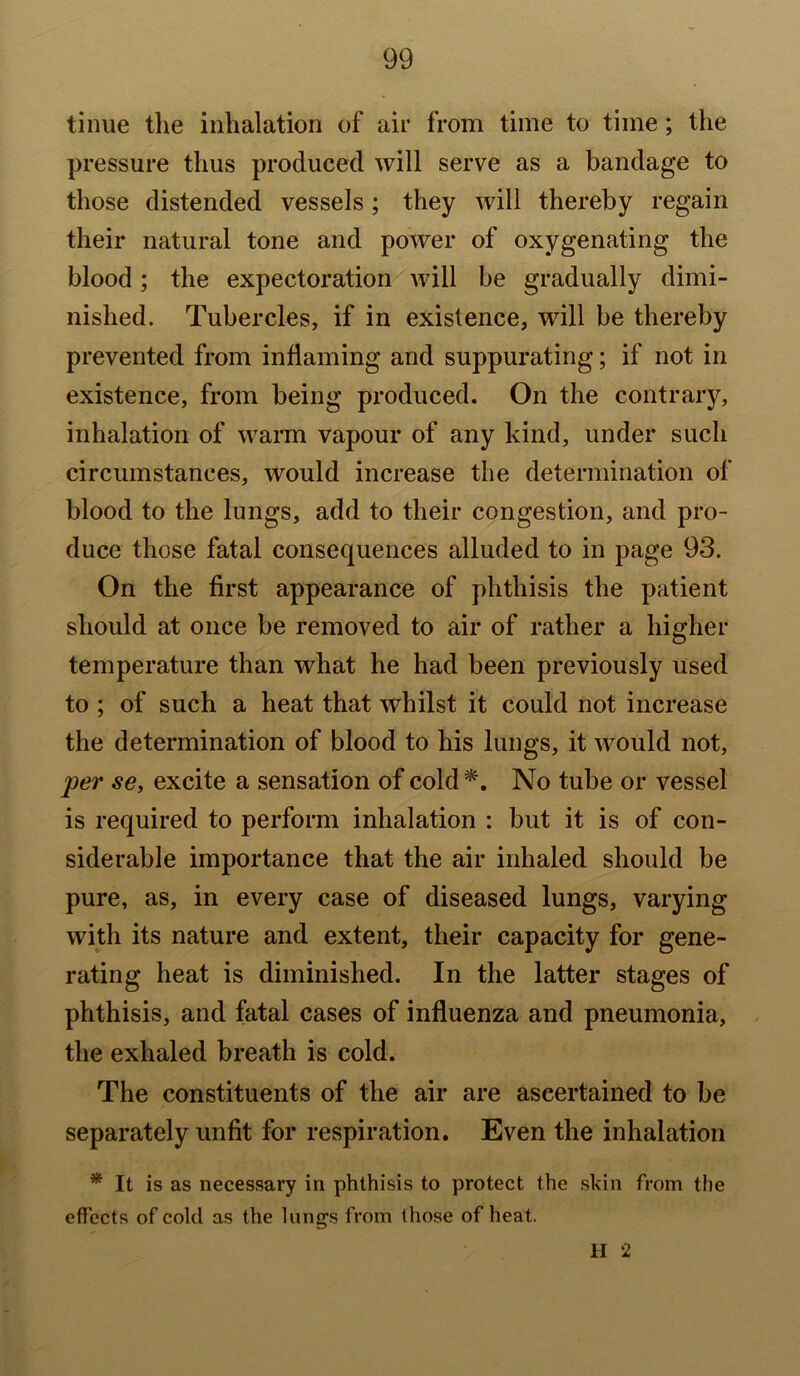 tinue tlie inhalation of air from time to time; the pressure thus produced will serve as a bandage to those distended vessels; they will thereby regain their natural tone and power of oxygenating the blood; the expectoration will be gradually dimi- nished. Tubercles, if in existence, will be thereby prevented from inflaming and suppurating; if not in existence, from being produced. On the contrary, inhalation of warm vapour of any kind, under such circumstances, would increase the determination of blood to the lungs, add to their congestion, and pro- duce those fatal consequences alluded to in page 93. On the first appearance of phthisis the patient should at once be removed to air of rather a higher temperature than what he had been previously used to ; of such a heat that whilst it could not increase the determination of blood to his lungs, it would not, per se, excite a sensation of cold*. No tube or vessel is required to perform inhalation : but it is of con- siderable importance that the air inhaled should be pure, as, in every case of diseased lungs, varying with its nature and extent, their capacity for gene- rating heat is diminished. In the latter stages of phthisis, and fatal cases of influenza and pneumonia, the exhaled breath is cold. The constituents of the air are ascertained to be separately unfit for respiration. Even the inhalation * It is as necessary in phthisis to protect the skin from the effects of cold as the lung’s from those of heat. II 2