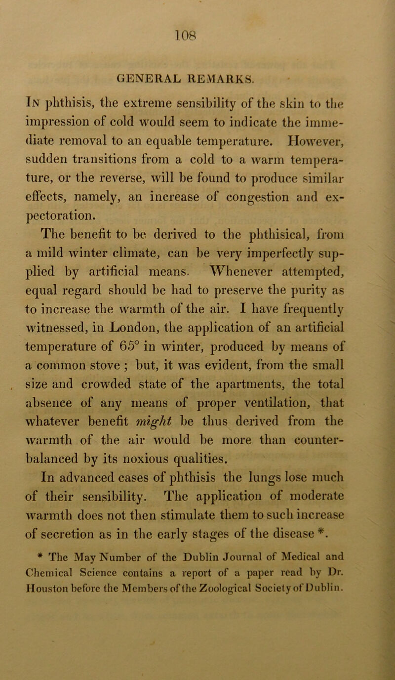 GENERAL REMARKS. In phthisis, the extreme sensibility of the skin to the impression of cold would seem to indicate the imme- diate removal to an equable temperature. However, sudden transitions from a cold to a warm tempera- ture, or the reverse, will be found to produce similar effects, namely, an increase of congestion and ex- pectoration. The benefit to be derived to the phthisical, from a mild winter climate, can be very imperfectly sup- plied by artificial means. Whenever attempted, equal regard should be had to preserve the purity as to increase the warmth of the air. I have frequently witnessed, in London, the application of an artificial temperature of 65° in winter, produced by means of a common stove ; but, it was evident, from the small size and crowded state of the apartments, the total absence of any means of proper ventilation, that whatever benefit might be thus derived from the warmth of the air would be more than counter- balanced by its noxious qualities. In advanced cases of phthisis the lungs lose much of their sensibility. The application of moderate warmth does not then stimulate them to such increase of secretion as in the early stages of the disease *. * The May Number of the Dublin Journal of Medical and Chemical Science contains a report of a paper read by Dr. Houston before the Members of (he Zoological Society of Dublin.