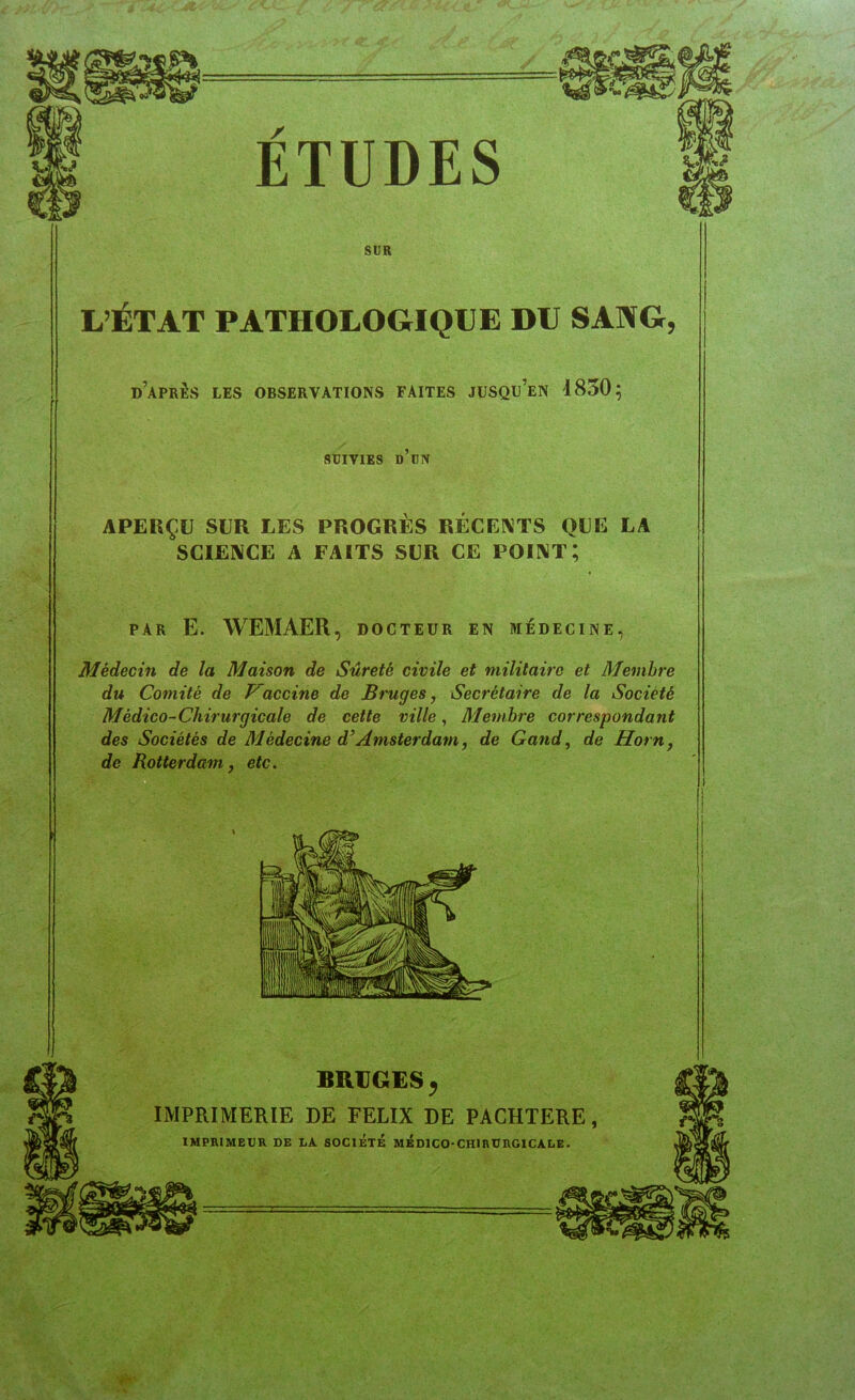 SUR L’ÉTAT PATHOLOGIQUE DU SANG, d’après les observations faites jusqu’en 1850; SUIVIES d’un APERÇU SUR LES PROGRÈS RÉCEI\TS QUE LA SCIENCE A FAITS SUR CE POINT; PAR E. WEMAER, DOCTEUR EN MÉDECINE, Médecin de la Maison de Sûreté civile et militaire et Membre du Comité de Vaccine de Bruges, Secrétaire de la Société Médico-Chirurgicale de cette ville, Membre correspondant des Sociétés de Médecine d’Amsterdam, de Gand, de Horn, de Rotterdam, etc.