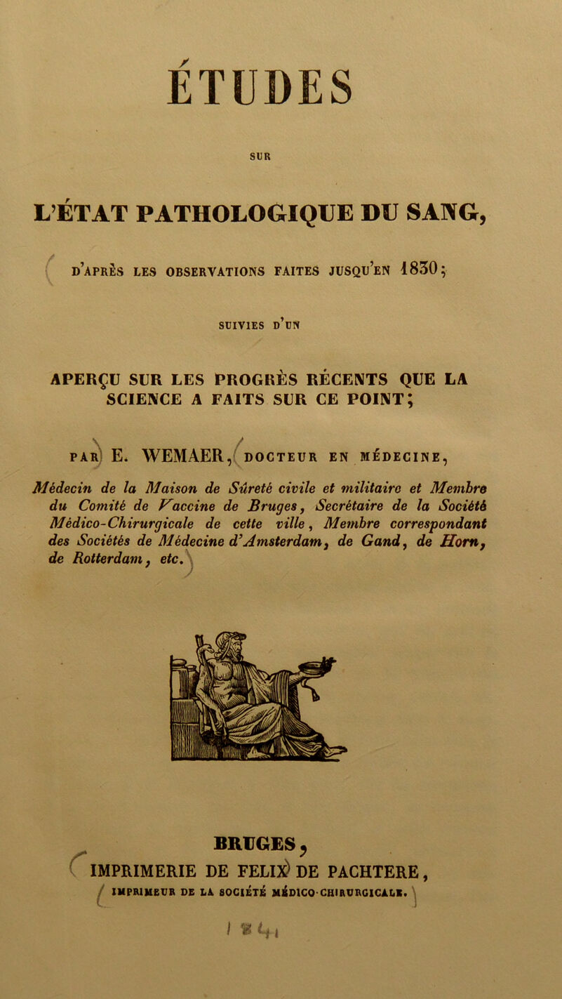 ETUDES SUR L’ÉTAT PATHOLOGIQUE DU SANG, { d’apres les observations faites jusqu’en 1850; SUIVIES d’un APERÇU SUR LES PROGRÈS RÉCENTS QUE LA SCIENCE A FAITS SUR CE POINT; par) E* WEMAER DOCTEUR EN MÉDECINE, Médecin de la Maison de Sûreté civile et militaire et Membre du Comité de Vaccine de Bruges, Secrétaire de la Société Médico-Chirurgicale de cette ville, Membre correspondant des Sociétés de Médecine d’Amsterdam ^ de Gand, de Hom, de Rotterdam f etc\ BRUGES ^ IMPRIMERIE DE FELIlè DE PACHTERE, / IMPRIMEUR DE DA SOCIÉTÉ MÉDICO-CHIRURGICALE. \