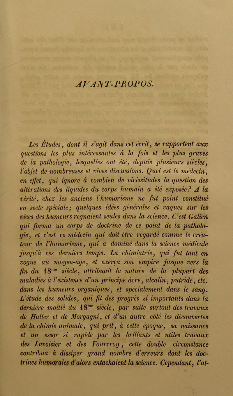 JFJNT-PROPOS, Les Études y dont il s’agit dans cet écrite se rapportent aux questions les plus intéi^essantes à la fois et les plus graves de la pathologie, lesquelles ont été, depuis plusieurs siècles, l’objet de nombreuses et vives discussions. Quel est le médecin, en effet, qui ignore à combien de vicissitudes la question des altérations des liquides du corps humain a été exposée? A la vérité, chez les anciens Vhumorisme ne fut point constitué en secte spéciale; quelques idées générales et vagues sur les vices des humeurs régnaient seules dans la science. C’est Galien qui forma un corps de doctrine de ce point de la patholo- gîe, et c’est ce médecin qui doit être regardé comme le créa-- teur de Vhumorisme, qui a dominé dans la science médicale jusqu’à ces derniers temps. La chimiatrie, qui fut tant en vogue au moyen-âge, et exerça son empire jusque vers la fin du 18™® siècle, attribuait la nature de la plupart des maladies à l’existence d’un principe âcre, alcalin, putride, etc. dans les humeurs organiques, et spécialement dans le sang. L’étude des solides, qui fit des progrès si importants dans la dernière moitié du 18™® siècle, par suite surtout des travaux de Haller et de Morgagni, et d’un autre côté les découvertes de la chimie animale, qui prit, à cette époque, sa naissance et un essor si rapide par les brillants et utiles travaux des Lavoisier et des Fourcroy, cette double circonstance contribua à dissiper grand nombre d’erreurs dont les doc- trines humorales d’alors entachaient la science. Cependant, l’at-