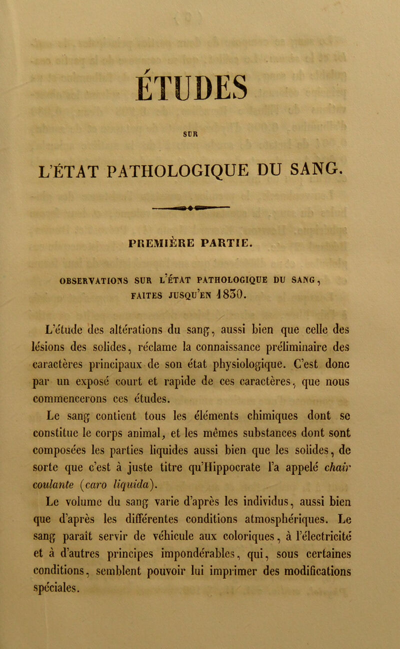 SUR L’ÉTAT PATHOLOGIQUE DU SANG. PREMIÈRE PARTIE. OBSERVATIONS SUR l’ÉTAT PATHOLOGIQUE DU SANG, FAITES jusqu’en J 830. L’étude des altérations du sang, aussi bien que celle des lésions des solides, réclame la connaissance préliminaire des caractères principaux de son état physiologique. C’est donc par un exposé court et rapide de ces caractères , que nous commencerons ces études. Le sang contient tous les éléments chimiques dont se constitue le corps animal, et les mêmes substances dont sont composées les parties liquides aussi bien que les solides, de sorte que c’est à juste titre qu’Hippocrate l’a appelé chair coulante {caro liquida). Le volume du sang varie d’après les individus, aussi bien que d’après les différentes conditions atmosphériques. Le sang paraît servir de véhicule aux coloriques, à l’électricité et à d’autres principes impondérables, qui, sous certaines conditions, semblent pouvoir lui imprimer des modifications spéciales.