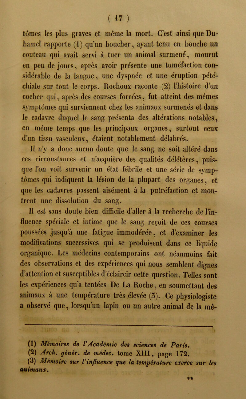 tûmes les plus graves et même la mort. C’est ainsi que Du- hamel rapporte (1) qu’un boucher, ayant tenu en bouche un couteau qui avait servi à tuer un animal surmené, mourut en peu de jours, après avoir présente une tuméfaction con- sidérable de la langue, une dyspnée et une éruption pété- chiale sur tout le corps. Rochoux raconte (2) l’histoire d’un cocher qui, après des courses forcées, fut atteint des mêmes symptômes qui surviennent chez les animaux surmenés et dans le cadavre duquel le sang présenta des altérations notables, en même temps que les pi*incipaux organes, surtout ceux d’un tissu vasculeux, étaient notablement délabrés. Il n’y a donc aucun doute que le sang ne soit altéré dans ces circonstances et n’acquière des qualités délétères, puis- que l’on voit survenir un état fébrile et une série de symp- tômes qui indiquent la lésion de la plupart des organes, et que les cadavres passent aisément à la putréfaction et mon- trent une dissolution du sang. Il est sans doute bien difficile d’aller à la recherche de l’in- fluence spéciale et intime que le sang reçoit de ces courses poussées jusqu’à une fatigue immodérée, et d’examiner les modifications successives qui se produisent dans ce liquide organique. Les médecins contemporains ont néanmoins fait des observations et des expériences qui nous semblent dignes d’attention et susceptibles d’éclaircir cette question. Telles sont les expériences qu’a tentées De La Roche, en soumettant des animaux à une température très élevée (3). Ce physiologiste a observé que, lorsqu’un lapin ou un autre animal de la mê- (1) Mémoires de VAcadémie des sciences de Paris, (2) Arch, génér, de médec, tome XIII, page 172. (3) Mémoire sur Vinfluence que la température exerce sur les animaux.