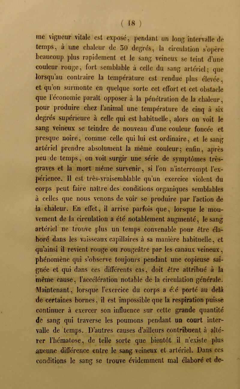 ( ) me vijîiieiir vitale est exposé, pendant un lon{ï intervalle de temps, à une chaleur de dü degrés, la cii*culation s’oj)ère beaucoup jdus rapidement et le sang veineux se teint d’une couleur rouge, fort semblable à celle du sang artériel; (juc lorsqu’au contraire la température est rendue plus élevée, et qu’on sui-montc en quelque sorte cet effort et cet obstacle que l’économie paraît opposer à la pénétration de la chaleur, pour produire chez l’animal une température de cinq à six degrés supérieure à celle qui est habituelle, alors on voit le sang veineux se teindre de nouveau d’une couleur foncée et presque noire, comme celle qui lui est ordinaire, et le sang artéiiel prendre absolument la même couleur; enfin, après peu de temps, on voit surgir une séi ie de symptômes très- graves et la mort même survenir, si l’on n’interrompt l’ex- périence. Il est très-vraisemblable qu’un exercice violent du corps peut faire naître des conditions organiques semblables à celles que nous venons de voir se produire par l’action de la chaleur. En effet, il ariive paifois que, lorsque le mou- vement de la circulation a été notablement augmenté, le sang artériel ne trouve plus un temps convenable pour être éla- boré dans les vaisseaux capillaires à sa manière habituelle, et qu’ainsi il revient rouge ou rougeâtre par les canaux veineux, phénomène qui s’observe toujours pendant une copieuse sai- gnée et qui dans ces différents cas, doit être attribué à la même cause, l’accélération notable de la circulation générale. Maintenant, lorsque l’exercice du corps a é:é porté au delà de certaines bornes, il est impossible que la respiration puisse continuer à exercer son influence sur cette grande quantité de sang qui traverse les poumons pendant un court inter- valle de temps. D’autres causes d’ailleurs contribuent à alté- rer l’hématose, de telle sorte que bientôt il n’existe plus aucune différence entre le sang veineux et artériel. Dans ces conditions le sang se trouve évidemment mal élaboré et de-