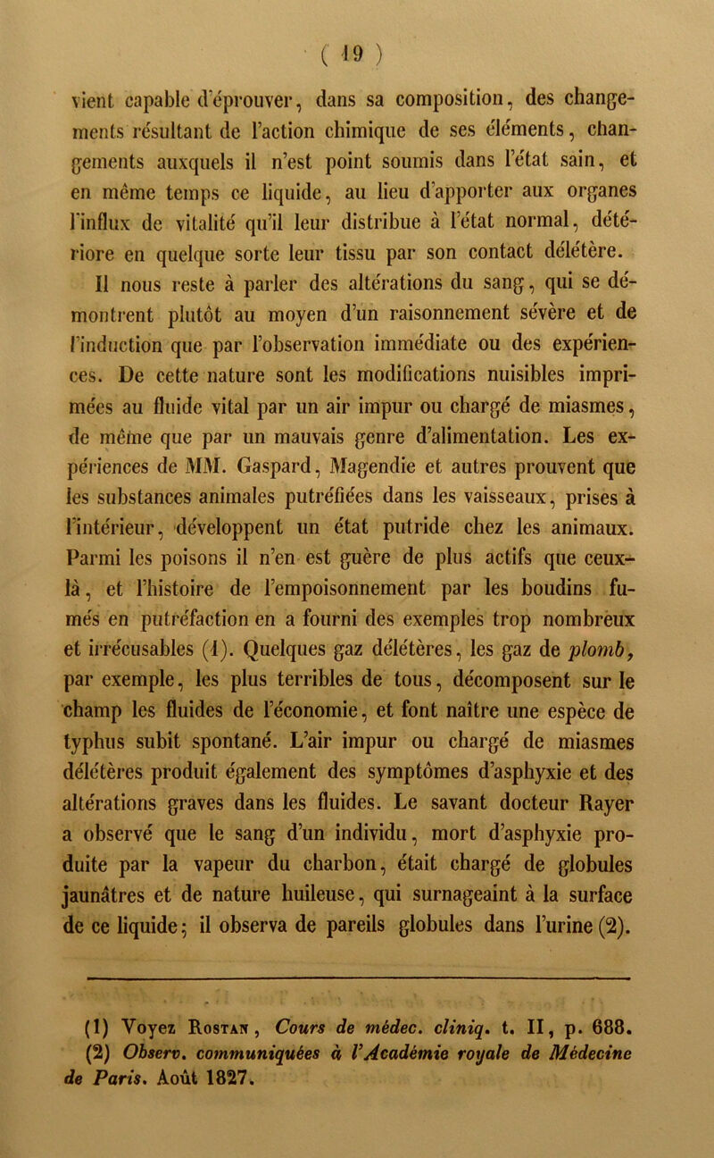 vient capable cVéprouver, dans sa composition, des change- ments résultant de l’action chimique de ses éléments, chan- gements auxquels il n’est point soumis dans l’état sain, et en même temps ce liquide, au lieu d’apporter aux organes l'influx de vitalité qu’il leur distribue à l’état normal, dété- riore en quelque sorte leur tissu par son contact délétère. Il nous reste à parler des altérations du sang, qui se dé- montrent plutôt au moyen d’un raisonnement sévère et de l’induction que par l’observation immédiate ou des expérien- ces. De cette nature sont les modifications nuisibles impri- mées au fluide vital par un air impur ou chargé de miasmes, de même que par un mauvais genre d’alimentation. Les ex- périences de MM. Gaspard, Magendie et autres prouvent que les substances animales putréfiées dans les vaisseaux, prises à l’intérieur, développent un état putride chez les animaux. Parmi les poisons il n’en est guère de plus actifs que ceux- là, et l’histoire de l’empoisonnement par les boudins fu- més en putréfaction en a fourni des exemples trop nombrèux et iirécusables (1). Quelques gaz délétères, les gaz de plomb, par exemple, les plus terribles de tous, décomposent sur le champ les fluides de l’économie, et font naître une espèce de typhus subit spontané. L’air impur ou chargé de miasmes délétères produit également des symptômes d’asphyxie et des altérations graves dans les fluides. Le savant docteur Rayer a observé que le sang d’un individu, mort d’asphyxie pro- duite par la vapeur du charbon, était chargé de globules jaunâtres et de nature huileuse, qui surnageaint à la surface de ce liquide; il observa de pareils globules dans l’urine (2). (1) Voyez Rostan , Cours de médec. cliniq, t. II, p. 688. (2) Observ. communiquées à l’Académie royale de Médecine de Paris. Août 1827.