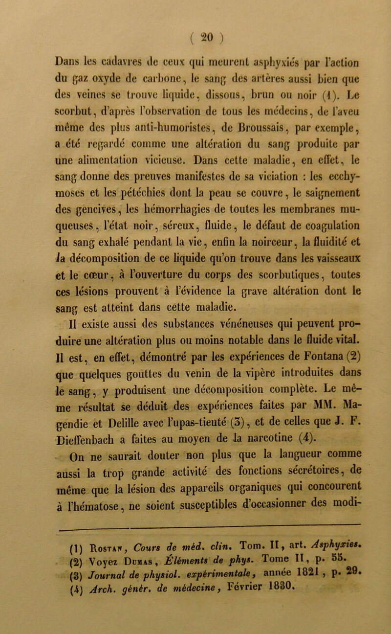 ( ^^0 ) Dans les cadavres de ceux qui meurent aspliyxies par l’action du t;az oxyde de carbone, le sanç des artères aussi bien que des veines se trouve liquide, dissous, brun ou noir (1). Le scorbut, d’apiès l’observation de tous les médecins, de l’aveu même des plus anli-humoiistes, de Broussais, par exemple, a e'té ref^ardé comme une altération du sang produite par une alimentation vicieuse. Dans cette maladie, en effet, le sang donne des preuves manifestes de sa viciation : les ecchy- moses et les pétéchies dont la peau se couvre, le saignement des gencives, les hémorrhagies de toutes les membranes mu- queuses , l’état noir, séreux, fluide, le défaut de coagulation du sang exhalé pendant la vie, enfin la noirceur, la fluidité et ia décomposition de ce liquide qu’on trouve dans les vaisseaux et le coeur, à l’ouvertui’e du corps des scorbutiques, toutes ces lésions prouvent à l’évidence la grave altération dont le sang est atteint dans cette maladie. Il existe aussi des substances vénéneuses qui peuvent pro- duire une altération plus ou moins notable dans le fluide vital. Il est, en effet, démontré par les expériences de Fontana(2) que quelques gouttes du venin de la vipère introduites dans le sang, y produisent une décomposition complète. Le mê- me résultat se déduit des expériences faites par MM. Ma- gendie et Delille avec l’upas-tieuté (3), et de celles que J. F. Dieffenbach a faites au moyen de la narcotine (4). - On ne saurait douter non plus que la langueur comme aussi la trop grande activité des fonctions sécrétoires, de même que la lésion des appareils organiques qui concourent à l’hématose, ne soient susceptibles d’occasionner des modi- (1) Rostai», Cours de méd, clin, Tom. II, art. Asphyxies, (2) Voyez Ddmas, Éléments de phys. Tome II, p. 55. (3) Journal de physiol. expérimentale f annee 1821 , p» 29. (-4) Arch. génér, de médecine j Février 1830.