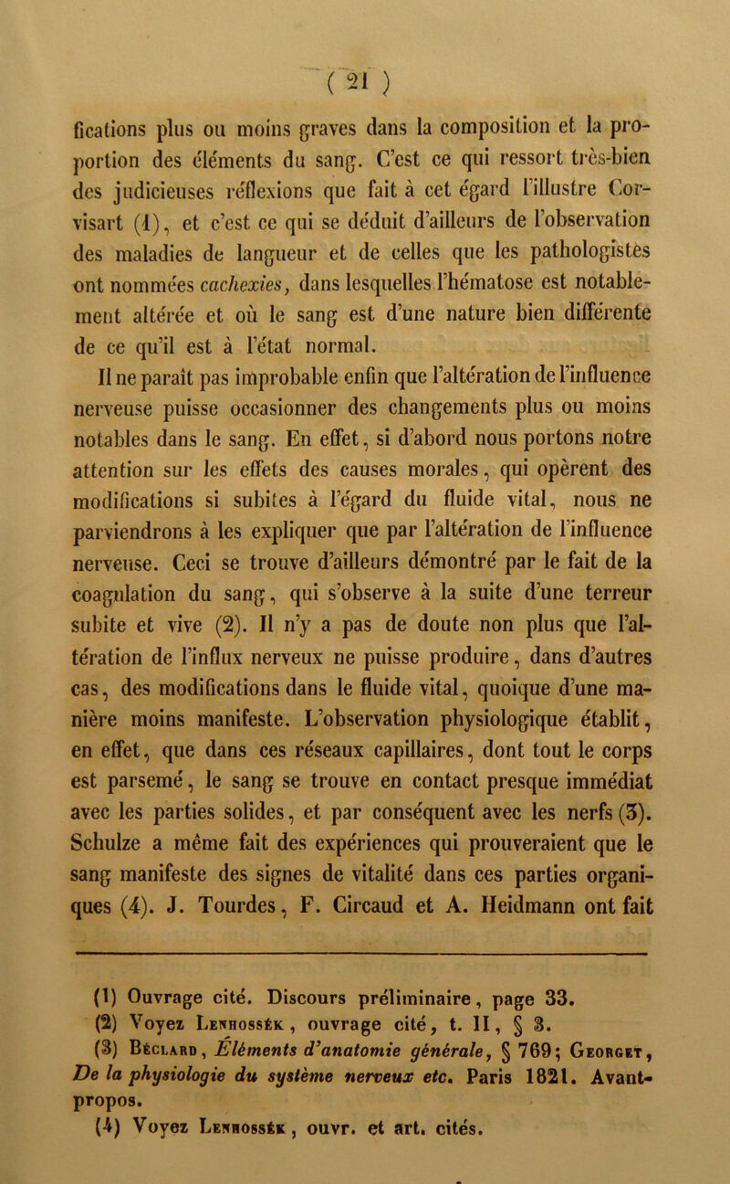 fications plus ou moins graves dans la composition et la pro- portion des c'iéments du sang. C’est ce qui ressort très-bien des judicieuses re'flexions que fait à cet égard l’illustre Cor- visart (1), et c’est ce qui se déduit d’ailleurs de l’observation des maladies de langueur et de celles que les pathologistes ont nommées cachexies, dans lesquelles l’hématose est notable- ment altérée et où le sang est d’une nature bien dilTérente de ce qu’il est à l’état normal. Il ne paraît pas improbable enfin que l’altération de l’influence nerveuse puisse occasionner des changements plus ou moins notables dans le sang. En effet, si d’abord nous portons notre attention sur les effets des causes morales, qui opèrent des modifications si subites à l’égard du fluide vital, nous ne parviendrons à les expliquer que par l’altération de l’influence nerveuse. Ceci se trouve d’ailleurs démontré par le fait de la coagulation du sang, qui s’observe à la suite d’une terreur subite et vive (2). Il n’y a pas de doute non plus que l’al- tération de l’influx nerveux ne puisse produire, dans d’autres cas, des modifications dans le fluide vital, quoique d’une ma- nière moins manifeste. L’observation physiologique établit, en effet, que dans ces réseaux capillaires, dont tout le corps est parsemé, le sang se trouve en contact presque immédiat avec les parties solides, et par conséquent avec les nerfs (5). Schulze a même fait des expériences qui prouveraient que le sang manifeste des signes de vitalité dans ces parties organi- ques (4). J. Tourdes, F. Circaud et A. Heidmann ont fait (1) Ouvrage cité. Discours préliminaire, page 33. (2) Voyez Lenhossék , ouvrage cité, t. II, § 3. (3) Béclard, Eléments d’anatomie générale, § 769; Georget, De la physiologie du système nerveux etc» Paris 1821. Avant* propos.