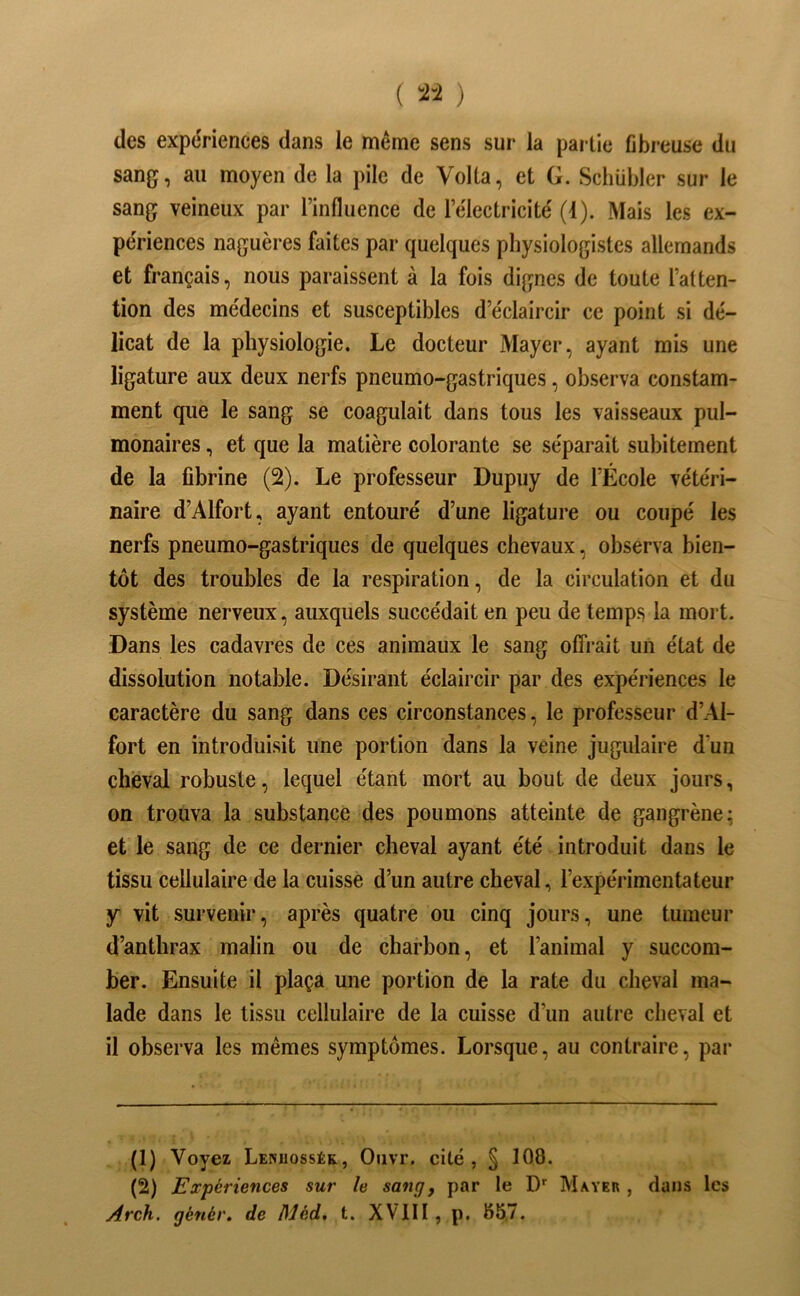 ( î2-i ) des expériences dans le même sens sur la partie fibreuse du sang, au moyen de la pile de Voila, et G. Schübler sur le sang veineux par l’influence de l’électricité (4). Mais les ex- périences naguères faites par quelques physiologistes allemands et français, nous paraissent à la fois dignes de toute l’atten- tion des médecins et susceptibles d’éclaircir ce point si dé- licat de la physiologie. Le docteur Mayer, ayant mis une ligature aux deux nerfs pneumo-gastriques, observa constam- ment que le sang se coagulait dans tous les vaisseaux pul- monaires , et que la matière colorante se séparait subitement de la fibrine (2). Le professeur Dupuy de l’École vétéri- naire d’Alfort, ayant entouré d’une ligature ou coupé les nerfs pneumo-gastriques de quelques chevaux, observa bien- tôt des troubles de la respiration, de la circulation et du système nerveux, auxquels succédait en peu de temps la mort. Dans les cadavres de ces animaux le sang offrait un état de dissolution notable. Désirant éclaircir par des expériences le caractère du sang dans ces circonstances, le professeur d’Al- fort en introduisit une portion dans la veine jugulaire d’un cheval robuste, lequel étant mort au bout de deux jours, on trouva la substance des poumons atteinte de gangrène; et le sang de ce dernier cheval ayant été introduit dans le tissu cellulaire de la cuisse d’un autre cheval, l’expérimentateur y vit survenir, après quatre ou cinq jours, une tumeur d’anthrax malin ou de charbon, et l’animal y succom- ber. Ensuite il plaça une portion de la rate du cheval ma- lade dans le tissu cellulaire de la cuisse d’un autre cheval et il observa les mêmes symptômes. Lorsque, au contraire, par (1) Voyez Lenuossék, Oiivr. cité, § 108. (2) Expériences sur le sangf par le D'' Mayer , dans les Arch. génér. de Méd, t. XVIII , p. 85,7.