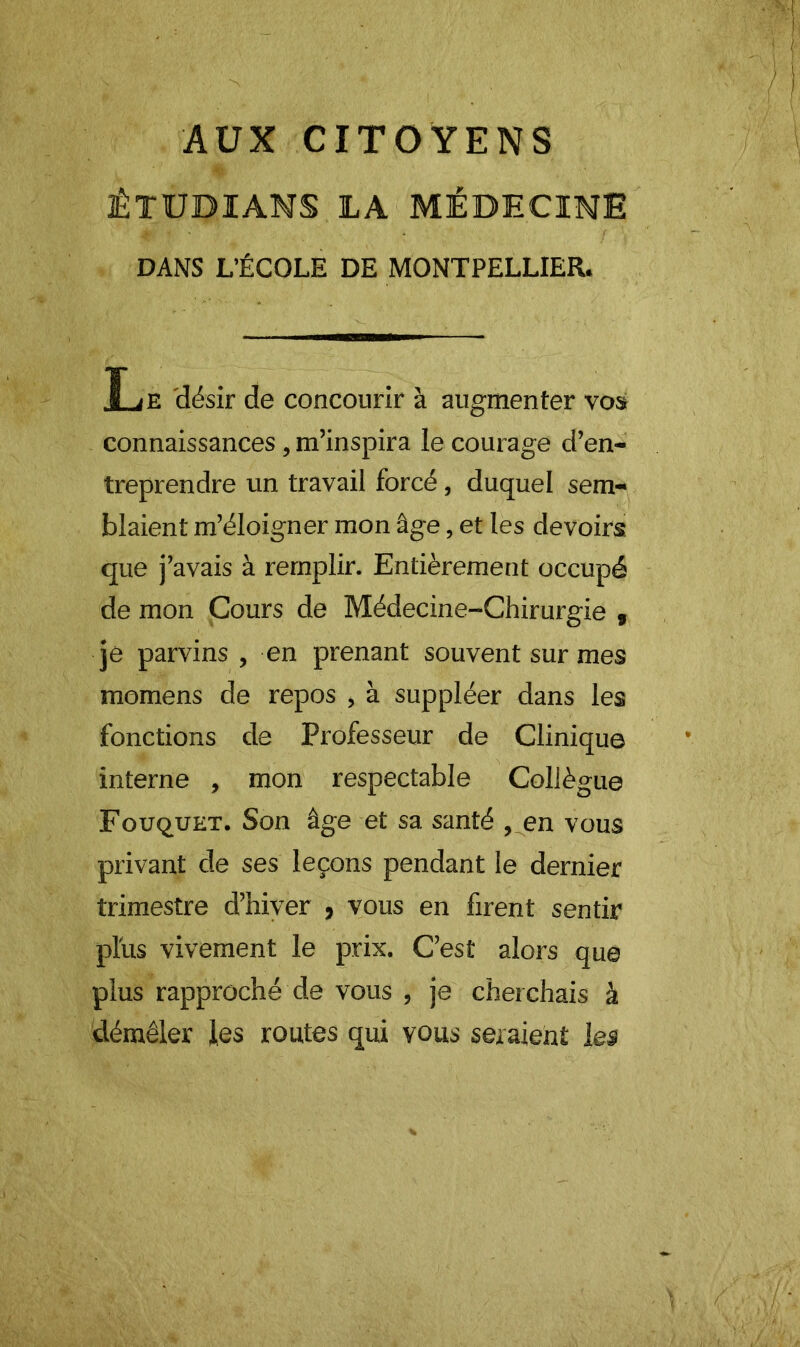 AUX CITOYENS ÊTUBIANS LA MÉDECINE DANS L’ÉCOLE DE MONTPELLIER. Le 'désir de concourir à augmenter vos connaissances, m’inspira le courage d’en- treprendre un travail forcé, duquel sem- blaient m’éloigner mon âge, et les devoirs que j’avais à remplir. Entièrement occupé de mon Cours de Médecine-Chirurgie , je parvins, en prenant souvent sur mes momens de repos , à suppléer dans les fonctions de Professeur de Clinique interne , mon respectable Collègue Fouquet. Son âge et sa santé ,.en vous privant de ses leçons pendant le dernier trimestre d’hiver , vous en firent sentir plus vivement le prix. C’est alors que plus rapproché de vous , je cherchais à démêler les routes qui vous seraient les