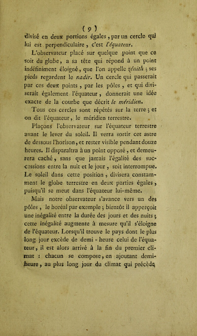 / ( 9 ) divisé en deux portions égales, par un cercle qui lui est perpendiculaire , c’est [équateur. L’observateur placé sur quelque point que ce soit du globe ? a sa tête qui répond à un point indéfiniment éloigné, que Ion appelle \énith } ses pieds regardent le nadir. Un cercle qui passerait par ces deux points , par les pôles , et qui divi- serait également l’équateur , donnerait une idée exacte de la courbe que décrit le méridien. Tous ces cercles sont répétés sur la terre \ et on dit l’équateur, le méridien terrestre. Plaçons l’observateur sur l’équateur terrestre avant le lever du soleil. Il verra sortir cet astre de dessous rhorison,et rester visible pendant douze heures. Il disparaîtra à un point opposé , et demeu- rera caché, sans que jamais l’égalité des suc- cessions entre la nuit et le jour , soit interrompue. Le soleil dans cette position , divisera constam- ment le globe terrestre en deux parties égales , puisqu’il se meut dans l’équateur lui-même. Mais notre observateur s’avance vers un des pôles , le boréal par exemple \ bientôt il apperçoit une inégalité entre la durée des jours et des nuits 5 cette inégalité augmente à mesure qu’il s’éloigne de l’équateur. Lorsqu’il trouve le pays dont le plus long jour excède de demi - heure celui de l’équa- teur, il est alors arrivé à la fin du premier cli- mat 1 chacun se compose, en ajoutant demi- heure ? au plus long jour du climat qui précèdq