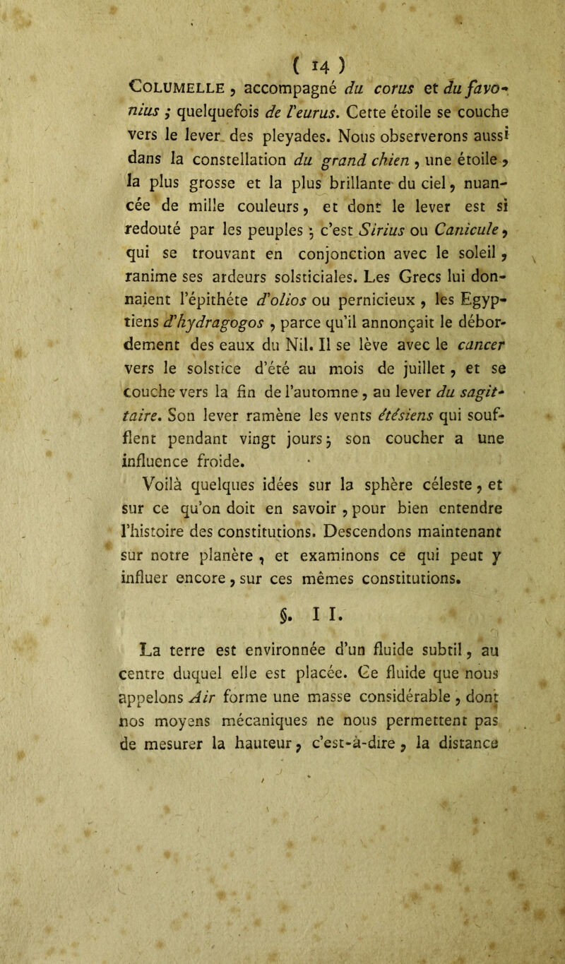 Columelle , accompagné du corus etdufavo-, mus ; quelquefois de Veurus. Cette étoile se couche vers le lever des pleyades. Nous observerons aussi dans la constellation du grand chien , une étoile > la plus grosse et la plus brillante du ciel, nuan- cée de mille couleurs, et dont le lever est si redouté par les peuples , c’est Sirius ou Canicule, qui se trouvant en conjonction avec le soleil, ranime ses ardeurs solsticiales. Les Grecs lui don- naient l’épithéte d'olios ou pernicieux , les Egyp- tiens d'kydragogos , parce qu’il annonçait le débor- dement des eaux du Nil. Il se lève avec le cancer vers le solstice d’été au mois de juillet, et se couche vers la fin de l’automne , au lever du sagit- taire. Son lever ramène les vents étésiens qui souf- flent pendant vingt jours j son coucher a une influence froide. Voilà quelques idées sur la sphère céleste ? et sur ce qu’on doit en savoir , pour bien entendre l’histoire des constitutions. Descendons maintenant sur notre planère , et examinons ce qui peut y influer encore, sur ces mêmes constitutions. §. I I. La terre est environnée d’un fluide subtil, au centre duquel elle est placée. Ce fluide que nous appelons Air forme une masse considérable , dont nos moyens mécaniques ne nous permettent pas de mesurer la hauteur ? c’est-à-dire 7 la distance