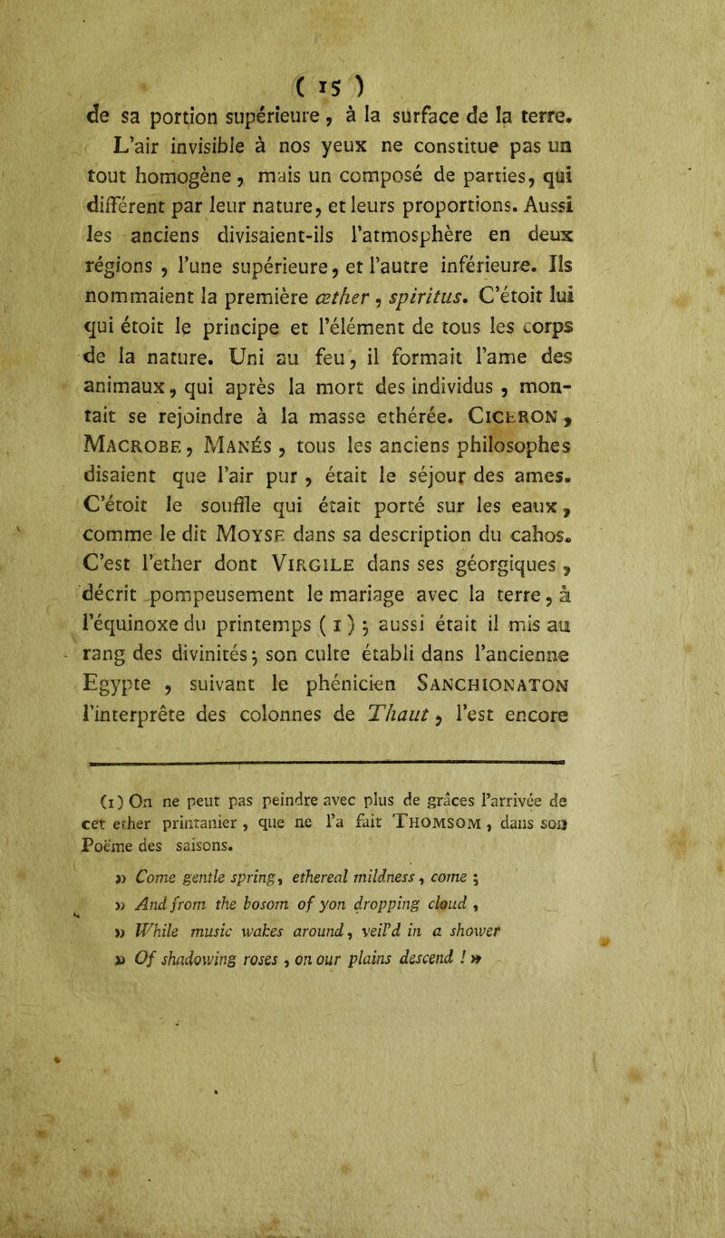 de sa portion supérieure , à la surface de la terre. L’air invisible à nos yeux ne constitue pas un tout homogène, mais un composé de parties, qui différent par leur nature, et leurs proportions. Aussi les anciens divisaient-ils l’atmosphère en deux régions , l’une supérieure, et l’autre inférieure. Iis nommaient la première cether , spiritus. C’étoit lui qui étoit le principe et l’élément de tous les corps de la nature. Uni au feu, il formait famé des animaux, qui après la mort des individus , mon- tait se rejoindre à la masse ethérée. Cicéron , Macrobe , Manés , tous les anciens philosophes disaient que l’air pur , était le séjour des âmes. C’étoit le souffle qui était porté sur les eaux, comme le dit Moyse dans sa description du cahos. C’est l’ether dont Virgile dans ses géorgiques , décrit pompeusement le mariage avec la terre, à l’équinoxe du printemps ( i) , aussi était il mis au rang des divinités j son culte établi dans l’ancienne Egypte , suivant le phénicien Sanchionaton l’interprète des colonnes de Thaut, l’est encore (i) On ne peut pas peindre avec plus de grâces l’arrivée de cet ether printanier, que ne l’a fait Thomsom , dans sou Poème des saisons. Corne gentle spring, ethereal mildness, corne ; » Andfrom the bosom of yon dropping cloud , » While music wakes around, veiïd in a shower » Of shadowing roses , on our plains descend ! »