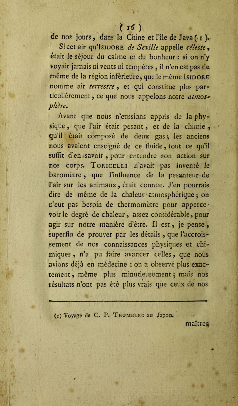 de nos jours, dans la Chine et l’île dé Java (■ i J* Si cet air qu’IsiDORE de Seville appelle céleste , était le séjour du calme ex du bonheur : si on n’y voyait jamais ni vents ni tempêtes, il n’en est pas de même de la région inférieure, que le même Isidore nomme air terrestre, et qui constitue plus par- ticulièrement , ce que nous appelons notre atmos* phïre* Avant que nous n’eussions appris de la phy- sique , que l’air était pesant, et de la chimie , qu’il était composé de deux gas $ les anciens nous avaient enseigné de ce fluide, tout ce qu’il suffit d’en savoir , pour entendre son action sur nos corps. Toricelli n’avait pas inventé Je baromètre , que l’influence de la pesanteur de l’air sur les animaux, était connue. J’en pourrais dire de même de la chaleur -atmosphérique \ on n’eut pas besoin de thermomètre pour apperce- voirle degré de chaleur, assez considérable, pour agir sur notre manière d’être. Il est, je pense, superflu de prouver par les détails , que l’accrois- sement de nos connaissances physiques et chi- miques , n’a pu faire avancer celles, que nous avions déjà en médecine : on a observé plus exac- tement , même plus minutieusement $ mais nos résultats n’ont pas été plus vrais que ceux de nos Ci) Voyage de C. P. Thomberg au Japon. maîtres;