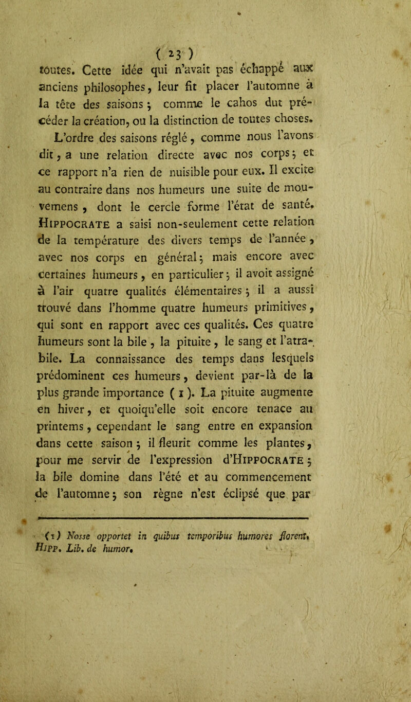 < *3 ) toutes. Cette idée qui n’avait pas échappé au-X anciens philosophes, leur ht placer l’automne à la tête des saisons } comme le cahos dut pré- céder la création, ou la distinction de toutes choses. L’ordre des saisons réglé, comme nous l’avons dit, a une relation directe avec nos corps } et ce rapport n’a rien de nuisible pour eux. Il excite au contraire dans nos humeurs une suite de mou- vemens , dont le cercle forme l’état de santé. Hippocrate a saisi non-seulement cette relation de la température des divers temps de l’année , avec nos corps en général } niais encore avec certaines humeurs, en particulier ^ il avoit assigné à l’air quatre qualités élémentaires } il a aussi trouvé dans l’homme quatre humeurs primitives, qui sont en rapport avec ces qualités. Ces quatre humeurs sont la bile , la pituite , le sang et l’atra- bile. La connaissance des temps dans lesquels prédominent ces humeurs, devient par-là de la plus grande importance ( i ). La pituite augmenre en hiver, et quoiqu’elle soit encore tenace au printems, cependant le sang entre en expansion dans cette saison} il fleurit comme les plantes, pour me servir de l’expression d’HiPFOCRATE 5 ia bile domine dans Pété et au commencement de l’automne} son règne n’est éclipsé que par (1) Nosse opportet in quitus iemporibus humons fiorenu fi J PP, Lib. de humor•