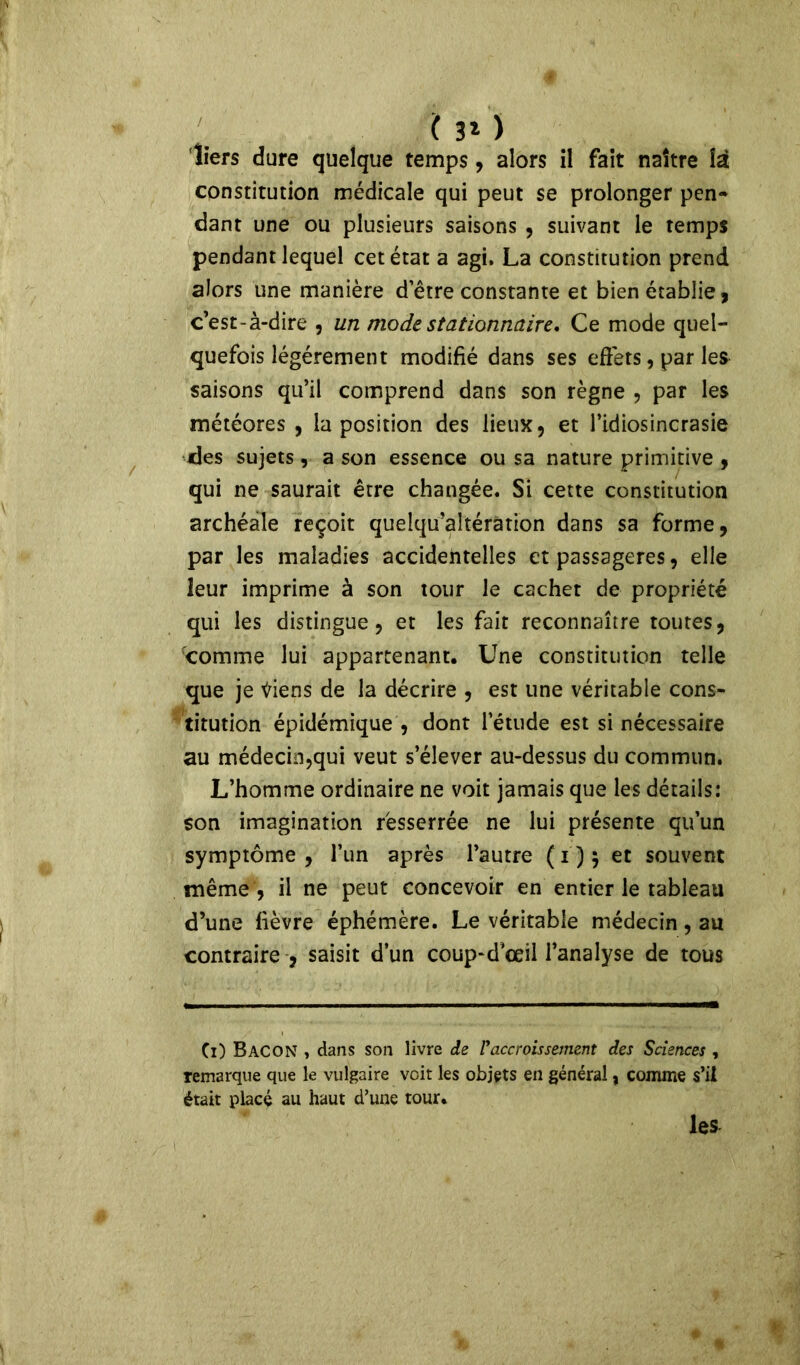 ( 3* ) 'tiers dure quelque temps, alors il fait naître là constitution médicale qui peut se prolonger pen- dant une ou plusieurs saisons , suivant le temps pendant lequel cet état a agi. La constitution prend alors une manière d’être constante et bien établie, c’est-à-dire , un mode stationnaire. Ce mode quel- quefois légèrement modifié dans ses effets, par les saisons qu’il comprend dans son règne , par les météores , la position des lieux, et l’idiosincrasie des sujets, a son essence ou sa nature primitive , qui ne saurait être changée. Si cette constitution archéale reçoit quelqu’altéràtion dans sa forme, par les maladies accidentelles et passagères, elle leur imprime à son tour le cachet de propriété qui les distingue, et les fait reconnaître toutes, comme lui appartenant. Une constitution telle que je tfiens de la décrire , est une véritable cons- titution épidémique , dont l’étude est si nécessaire au médecin,qui veut s’élever au-dessus du commun. L’homme ordinaire ne voit jamais que les détails: son imagination resserrée ne lui présente qu’un symptôme, l’un après l’autre (ï)$ et souvent même , il ne peut concevoir en entier le tableau d’une fièvre éphémère. Le véritable médecin, au contraire , saisit d’un coup-d’œil l’analyse de tous Ci) Bacon , dans son livre de P accroissement des Sciences , remarque que le vulgaire voit les objets en général, comme s’il était placé au haut d’une tour. les