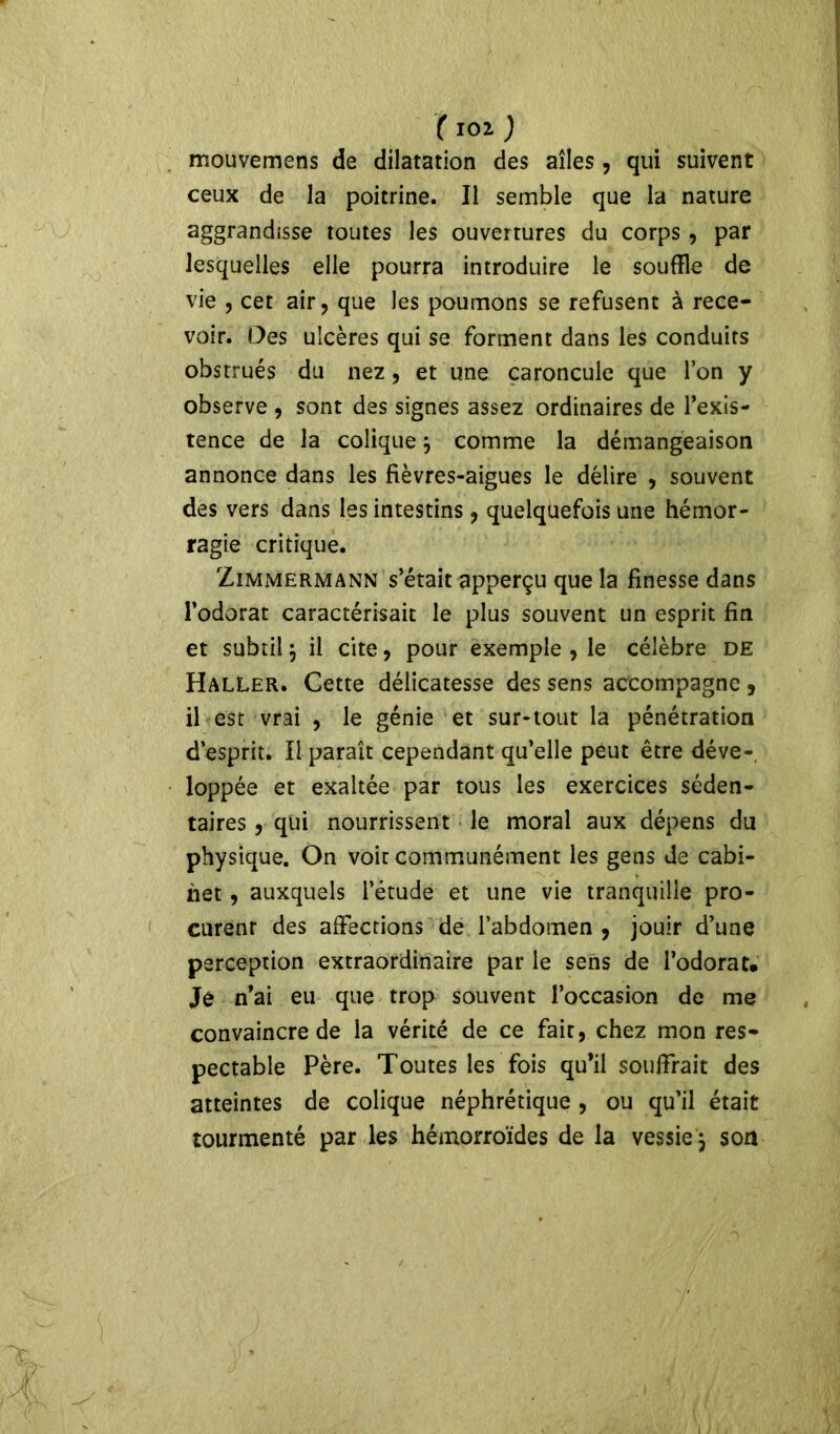 mouvemens de dilatation des ailes , qui suivent ceux de la poitrine. Il semble que la nature aggrandisse toutes les ouvertures du corps , par lesquelles elle pourra introduire le souffle de vie , cet air, que les poumons se refusent à rece- voir. Des ulcères qui se forment dans les conduits obstrués du nez, et une caroncule que l’on y observe , sont des signes assez ordinaires de l’exis- tence de la colique j comme la démangeaison annonce dans les fièvres-aigues le délire , souvent des vers dans les intestins, quelquefois une hémor- ragie critique. Zimmermann s’était apperçu que la finesse dans l’odorat caractérisait le plus souvent un esprit fin et subtil \ il cite, pour exemple , le célèbre de Haller. Cette délicatesse des sens accompagne , il est vrai , le génie et sur-tout la pénétration d’esprit. Il paraît cependant qu’elle peut être déve-, loppée et exaltée par tous les exercices séden- taires , qui nourrissent le moral aux dépens du physique. On voit communément les gens de cabi- net , auxquels l’étude et une vie tranquille pro- curent des affections de l’abdomen , jouir d’une perception extraordinaire par le sens de l’odorat* Je n’ai eu que trop souvent l’occasion de me convaincre de la vérité de ce fait, chez mon res- pectable Père. Toutes les fois qu’il souffrait des atteintes de colique néphrétique , ou qu’il était tourmenté par les hémorroïdes de la vessie \ son