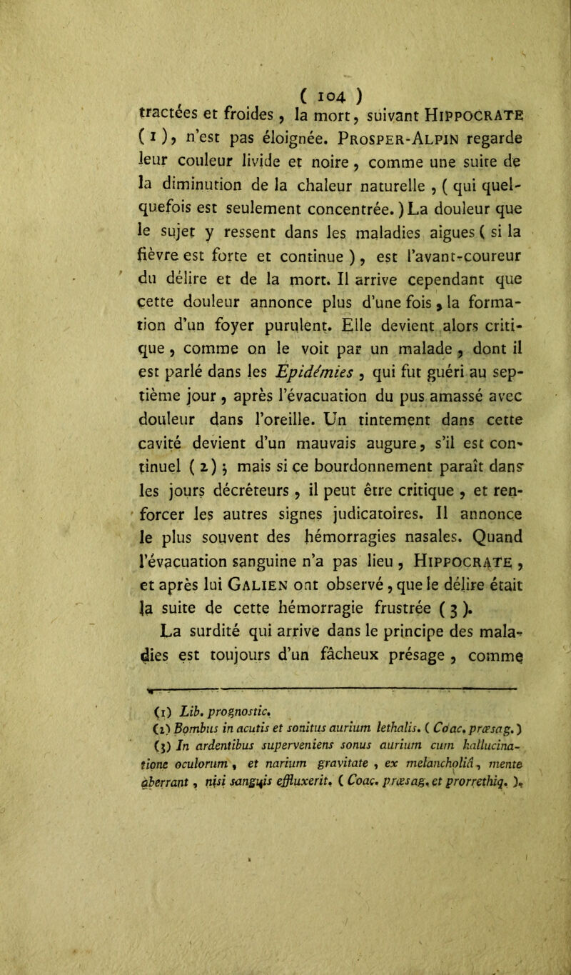 tractées et froides, la mort, suivant Hippocrate (i), n’est pas éloignée. Prosper-Alpin regarde leur couleur livide et noire, comme une suite de la diminution de la chaleur naturelle , ( qui quel- quefois est seulement concentrée. ) La douleur que le sujet y ressent dans les maladies aigues ( si la fièvre est forte et continue ), est l’avant-coureur du délire et de la mort. Il arrive cependant que cette douleur annonce plus d’une fois » la forma- tion d’un foyer purulent. Elle devient alors criti- que , comme on le voit par un malade , dont il est parlé dans les Epidémies , qui fut guéri au sep- tième jour, après l’évacuation du pus amassé avec douleur dans l’oreille. Un tintement dans cette cavité devient d’un mauvais augure, s’il est con- tinuel ( z) j mais si çe bourdonnement paraît dans* les jours décréteurs, il peut être critique , et ren- forcer les autres signes judicatoires. Il annonce le plus souvent des hémorragies nasales. Quand l’évacuation sanguine n’a pas lieu , Hippocrate , et après lui Galien ont observé, que le délire était Ja suite de cette hémorragie frustrée ( 3 ). La surdité qui arrive dans le principe des mala^ dies est toujours d’un fâcheux présage , comme *—•—;—* 1—^ ~— (1) Lib. prognostic. Ci) Bombus in acutis et sonitus aurium lethalis. ( Coac, præsag. ) ($) In ardentibus superveniens sonus aurium cum hallucina- tions oculorum , et narium gravitate , ex melanchpliâ, mente aberrant, nisi sanglais effluxerit. ( Coaç, prœsag< et prorrethiq. ),