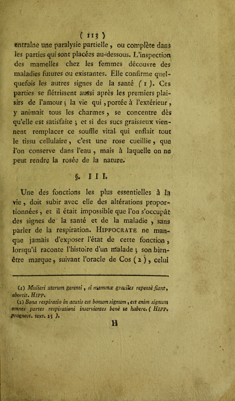 entraîne une paralysie partielle , ou complète dans les parties qui sont placées au-dessous. L’inspection des mamelles chez les femmes découvre des maladies futures ou existantes. Elle confirme quel- quefois les autres signes de la santé ( i }. Ces parties se flétrissent aussi après les premiers plai- sirs de l’amour $ la vie qui, portée à l’extérieur, y animait tous les charmes, se concentre dès qu’elle est satisfaite $ et si des sucs graisseux vien- nent remplacer ce souffle vital qui enflait tout le tissu cellulaire , c’est une rose cueillie , que l’on conserve dans l’eau , mais à laquelle on ne peut rendre la rosée de Ja nature. §. I I I. Une des fonctions les plus essentielles à la vie , doit subir avec elle des altérations propor- tionnées , et il était impossible que l’oo s’occupât des signes de la santé et de la maladie > sans parler de la respiration. Hippocrate ne man- que jamais d’exposer l’état de cette fonction 5 lorsqu’il raconte l’histoire d’un malade $ son bien- être marque, suivant l’oracle de Cos ( 2 ), celui - (1) Mulieri uterum gerenti, si immmee graciles repentè fiant y abnrtit. Hipp. (2) Bona respiratio in acutis est bonumsignum, est enim signum omnes partes respirationi inservisntes benè se habere. ( Hipp. prognost. text. 2 s ), H