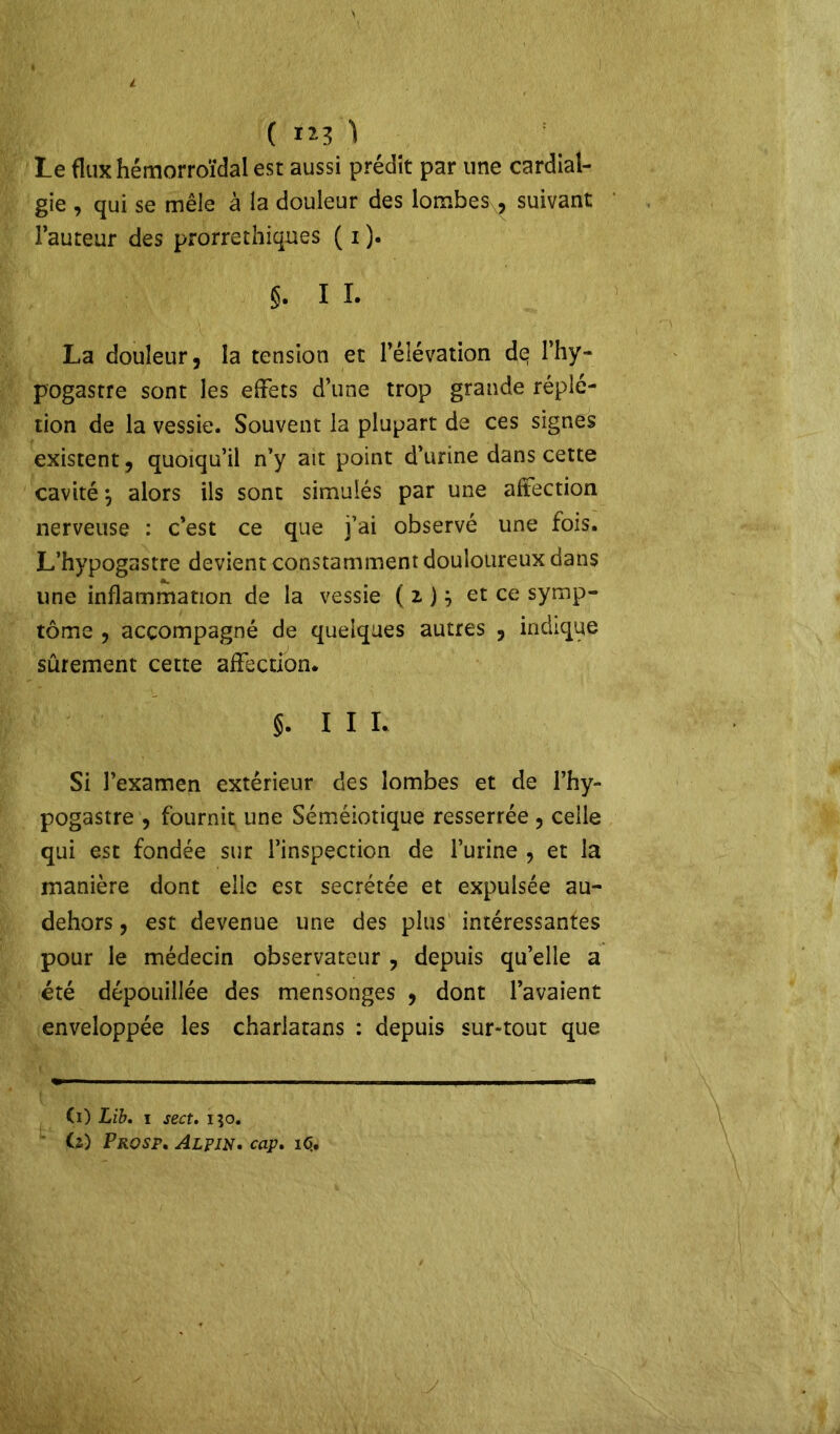 («O Le flux hémorroïdal est aussi prédit par une cardial- gie , qui se mêle à la douleur des lombes, suivant l’auteur des prorrethiques ( i ). s. I I. La douleur, la tension et l’élévation de l’hy- pogastre sont les effets d’une trop grande réplé- tion de la vessie. Souvent la plupart de ces signes existent, quoiqu’il n’y ait point d’urine dans cette cavité j alors ils sont simulés par une affection nerveuse : c’est ce que j’ai observé une fois. L’hypogastre devient constamment douloureux dans une inflammation de la vessie ( z ) j et ce symp- tôme , accompagné de quelques autres , indique sûrement cette affection. §. I I I. Si l’examen extérieur des lombes et de l’hy- pogastre , fournit une Séméiotique resserrée , celle qui est fondée sur l’inspection de l’urine , et la manière dont elle est secrétée et expulsée au- dehors, est devenue une des plus intéressantes pour le médecin observateur , depuis qu’elle a été dépouillée des mensonges , dont l’avaient enveloppée les charlatans : depuis sur-tout que (i) Lib. i sect. i}o. Ci) Prosf. Alpin. cap. 16,,