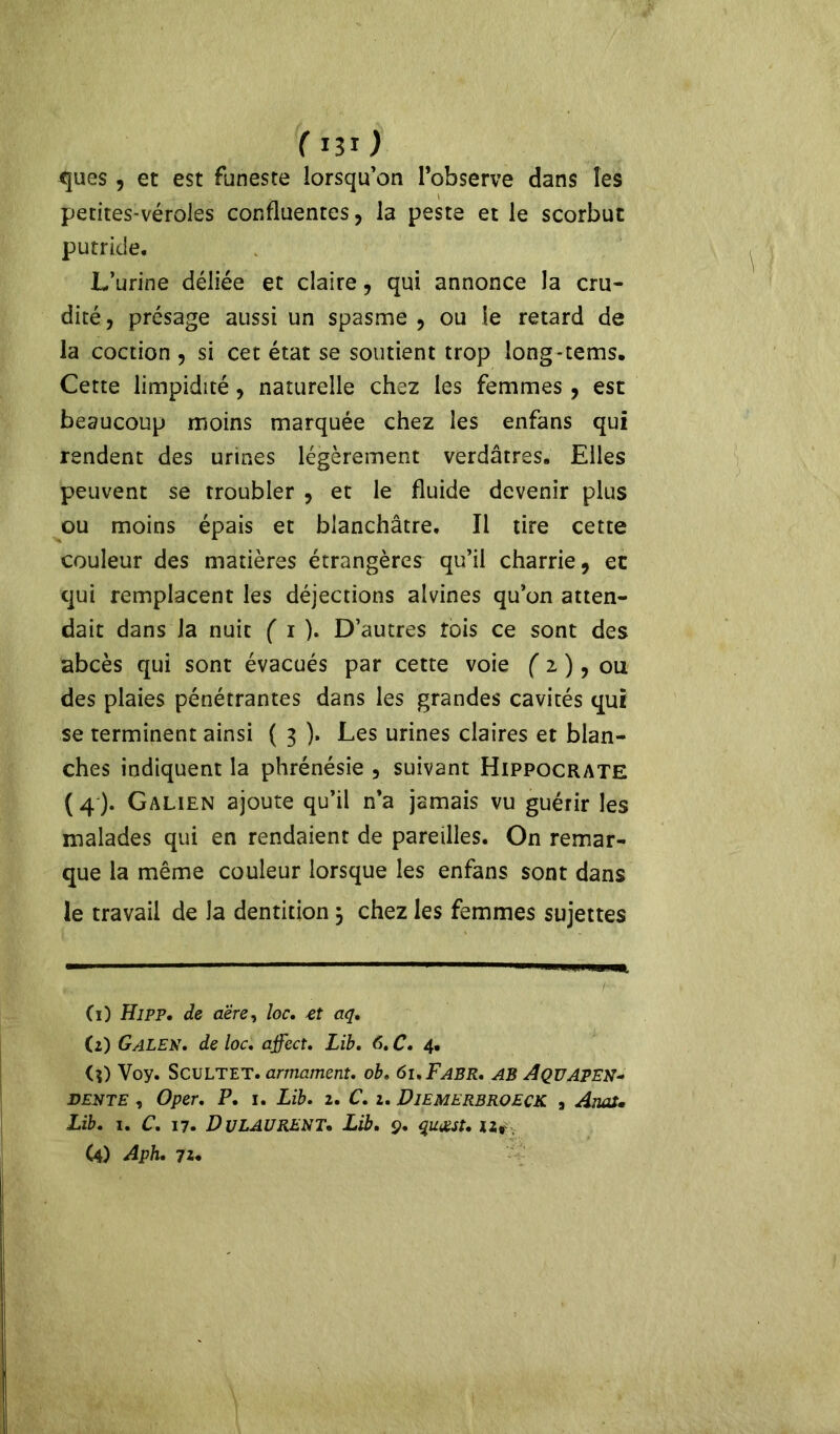 ( i3ï ) ques, et est funeste lorsqu’on l’observe dans les petites-véroles confluentes, la peste et le scorbut putride. L’urine déliée et claire, qui annonce la cru- dité, présage aussi un spasme , ou le retard de la coction, si cet état se soutient trop long-tems. Cette limpidité, naturelle chez les femmes , est beaucoup moins marquée chez les enfans qui rendent des urines légèrement verdâtres. Elles peuvent se troubler , et le fluide devenir plus ou moins épais et blanchâtre. Il tire cette couleur des matières étrangères qu’il charrie, et qui remplacent les déjections alvines qu’on atten- dait dans la nuit ( i ). D’autres fois ce sont des abcès qui sont évacués par cette voie ( 2 ), ou des plaies pénétrantes dans les grandes cavités qui se terminent ainsi ( 3 ). Les urines claires et blan- ches indiquent la phrénésie , suivant Hippocrate ( 4 ). Galien ajoute qu’il n’a jamais vu guérir les malades qui en rendaient de pareilles. On remar- que la même couleur lorsque les enfans sont dans le travail de la dentition 5 chez les femmes sujettes Ci) Hipp, de aëre, loc. -et aq. (2) Galek. de loc. affect. Lib. 6.C. 4. (?) Voy. Scultet.armament. ob. ôi.Fabr. AB AqüAPEN* derte , O per. P. 1. Lib. 1. C. 1. Diemerbroeck , Anal» Lib. 1. C. 17. Dulaurent. Lib. 9. qucest. u*