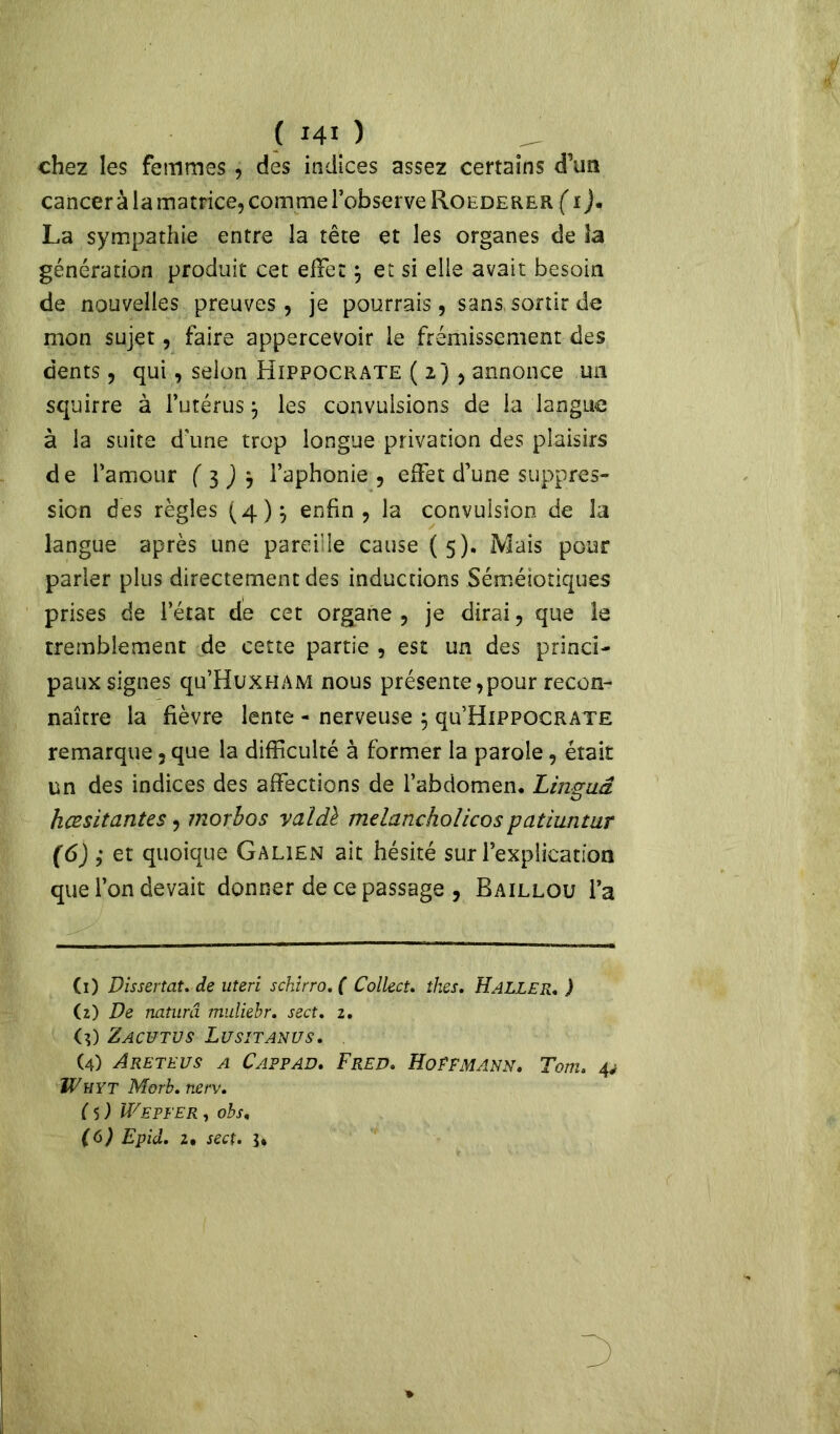 chez les femmes, des indices assez certains d’un cancer à la matrice, comme l’observe Roederer (i)* La sympathie entre la tête et les organes de la génération produit cet effet $ et si elle avait besoin de nouvelles preuves, je pourrais, sans sortir de mon sujet, faire appercevoir le frémissement des dents, qui, selon Hippocrate ( 2), annonce un squirre à l’utérus j les convulsions de la langue à la suite d'une trop longue privation des plaisirs de l’amour (3)3 l’aphonie, effet d’une suppres- sion des règles (4)} enfin, la convulsion de la langue après une pareille cause (5). Mais pour parler plus directement des inductions Séméiotiques prises de l’état de cet organe , je dirai, que le tremblement de cette partie , est un des princi- paux signes qu’HuxHAM nous présente,pour recon- naître la fièvre lente - nerveuse $ qu’HiPPOCRATE remarque, que la difficulté à former la parole, était un des indices des affections de l’abdomen. Lin&uâ O hœsitantes, morbos valdè melancholicos patiuntur (6) ; et quoique Galien ait hésité sur l’explication que l’on devait donner de ce passage , Baillou l’a (1) Dissertat. de uteri schirro.( Collect. thés. Haller. ) (2) De naturel muliebr. sect. z. (3) Zacutus Lusitanus. (4) Areteus a Cappad. Fred. Hoffmann. Tom. 4; ÎVhyt Morb. nerv. ( 5 ) WEPFER , obs. (6) Epid. 2. sect. 3*