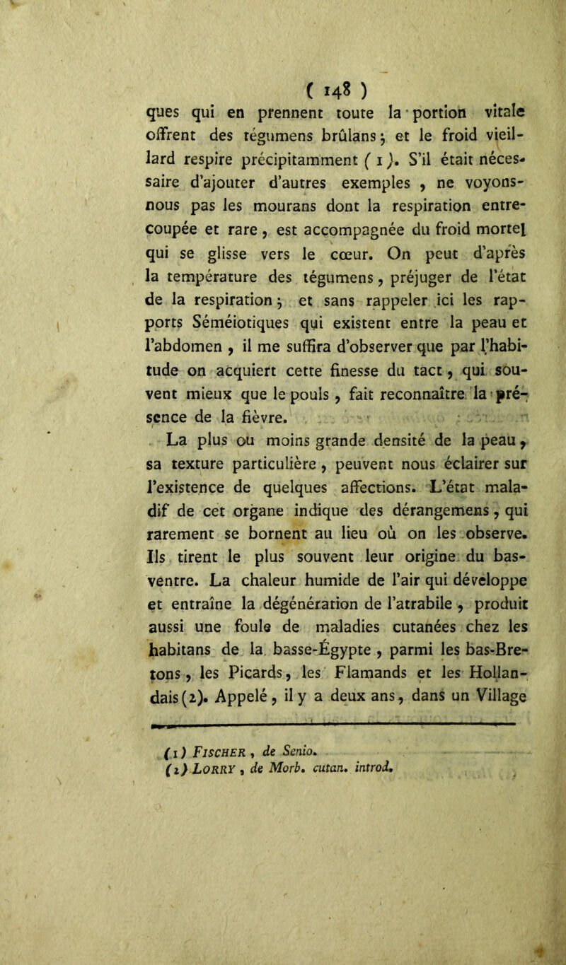 c I4S ) ques qui en prennent toute la portion vitale offrent des régumens brûlans} et le froid vieil- lard respire précipitamment ( i )• S’il était néces- saire d’ajouter d’autres exemples , ne voyons- nous pas les mourans dont la respiration entre- coupée et rare , est accompagnée du froid mortel qui se glisse vers le cœur. On peut d’apres la température des tégumens , préjuger de l’état de la respiration} et sans rappeler ici les rap- ports Séméiotiques qui existent entre la peau et l’abdomen , il me suffira d’observer que par l’habi- tude on acquiert cette finesse du tact, qui sou- vent mieux que le pouls , fait reconnaître la pré- sence de la fièvre. La plus ou moins grande densité de la peau 7 sa texture particulière, peuvent nous éclairer sur l’existence de quelques affections. L’état mala- dif de cet organe indique des dérangemens, qui rarement se bornent au lieu où on les observe. Ils tirent le plus souvent leur origine du bas- ventre. La chaleur humide de l’air qui développe et entraîne la dégénération de l’atrabile , produit aussi une foule de maladies cutanées chez les habitans de la basse-Égypte , parmi les bas-Bre- tons, les Picards, les Flamands et les Hollan- dais (2). Appelé, il y a deux ans, dans un Village ( 1 ) Fischer , de Senio. (1) Lorry , de Morb. cutan. introd.