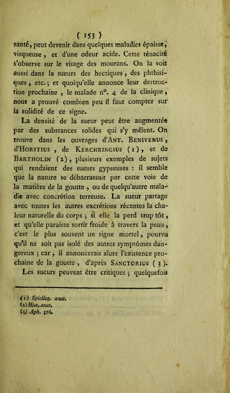 santé, peut devenir dans quelques maladies épaisse, visqueuse , et d’une odeur acide. Cette ténacité s’observe sur le visage des mourans. On la voit aussi dans la sueurs des hectiques, des phthisi- ques , etc. ; et quoiqu’elle annonce leur destruc- tion prochaine , le malade n°. 4 de la clinique, nous a prouvé combien peu i! faut compter sur la solidité de ce signe. La densité de la sueur peut être augmentée par des substances solides qui s’y mêlent. On trouve dans les ouvrages d’ANT. Benivenus , d’HoRSTius , de Kerchringiüs ( 1 ) , et de Bartholin (2), plusieurs exemples de sujets qui rendaient des sueurs gypseuses : il semble que la nature se débarrassait par cette voie de la matière de la goutte , ou de quelqu’autre mala- die avec concrétion terreuse. La sueur partage avec toutes les autres excrétions récentes la cha- leur naturelle du corps } si elle la perd trop tôt, et qu’elle paraisse sortir froide à travers la peau, c’est le plus souvent un signe mortel, pourvu qu’il ne soit pas isolé des autres symptômes dan- gereux $ car , il annoncerait alors l’existence pro- chaine de la goutte , d’après Sanctcrius ( 3 ). Les sueurs peuvent être critiques $ quelquefois ( 1 ) Spicileg. anat, (l) Hist, anat. (l) Aph. S7&