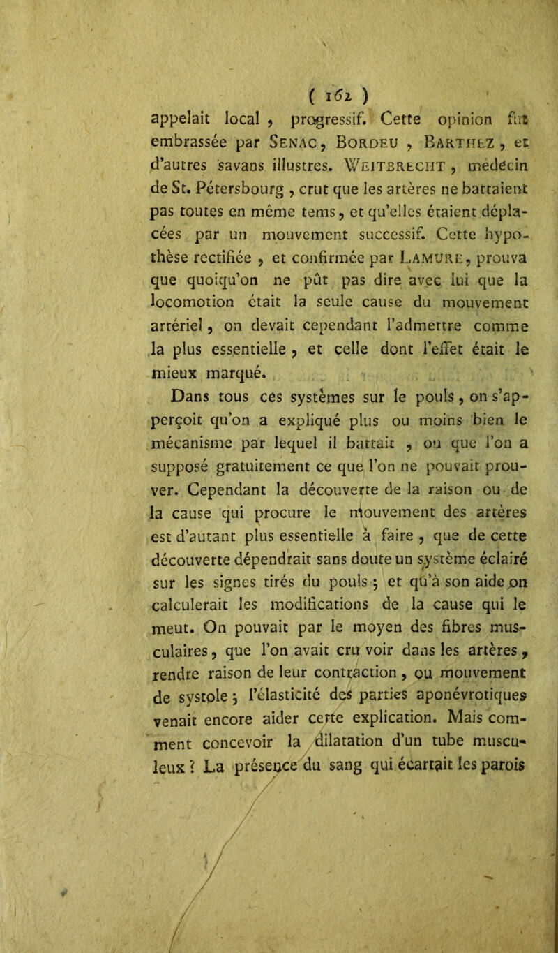 ( ïfo ) appelait local , progressif. Cette opinion fut embrassée par Senac, Bordeu , Barthez, et d’autres savans illustres. Weitbreciit , médecin de St. Pétersbourg , crut que ies artères ne battaient pas toutes en même tems, et qu’elles étaient dépla- cées par un mouvement successif. Cette hypo- thèse rectifiée , et confirmée par Lamüre, prouva que quoiqu’on ne pût pas dire avec lui que la locomotion était la seule cause du mouvement artériel, on devait cependant l’admettre comme la plus essentielle , et celle dont l’effèt était le mieux marqué. Dans tous ces systèmes sur le pouls, on s’ap- perçoit qu’on a expliqué plus ou moins bien le mécanisme par lequel il battait , on que l’on a supposé gratuitement ce que l’on ne pouvait prou- ver. Cependant la découverte de la raison ou de la cause qui procure le rrtouvement des artères est d’autant plus essentielle à faire , que de cette découverte dépendrait sans doute un système éclairé sur les signes tirés du pouls 5 et qü’à son aidepn calculerait les modifications de la cause qui le meut. On pouvait par le moyen des fibres mus- culaires , que l’on avait cru voir dans les artères , rendre raison de leur contraction , ou mouvement de systole 5 l’élasticité des parties aponévrotiques venait encore aider cette explication. Mais com- ment concevoir la dilatation d’un tube muscu- leux \ La présence du sang qui écartait les parois