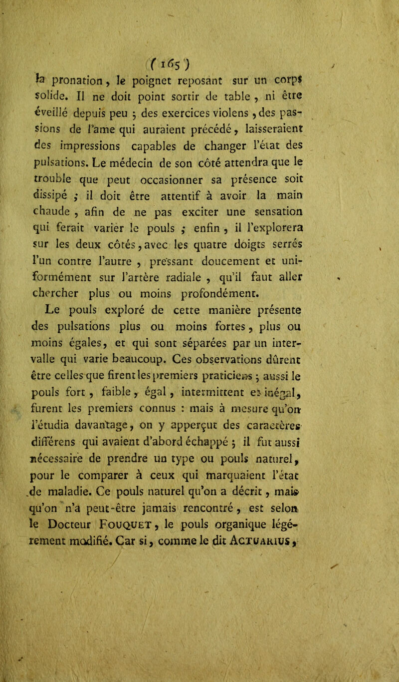 (1*5) te pronation, le poignet reposant sur un corps solide. Il ne doit point sortir de table , ni être «veillé depuis peu $ des exercices vioîens , des pas- sions de Pâme qui auraient précédé , laisseraient des impressions capables de changer l’état des pulsations. Le médecin de son côté attendra que le trouble que peut occasionner sa présence soit dissipé ,• il doit être attentif à avoir la main chaude , afin de ne pas exciter une sensation qui ferait varier le pouls ,* enfin , il l’explorera sur les deux côtés , avec les quatre doigts serrés l’un contre l’autre , pressant doucement et uni- formément sur l’artère radiale , qu’il faut aller chercher plus ou moins profondément. Le pouls exploré de cette manière présente des pulsations plus ou moins fortes, plus ou moins égales, et qui sont séparées par un inter- valle qui varie beaucoup. Ces observations durent être celles que firent les premiers praticiens j aussi le pouls fort, faible, égal, intermittent e* inégal, furent les premiers connus : mais à mesure qu’orr Tétudia davantage, on y apperçut des caractères difierens qui avaient d’abord échappé j il fut aussi nécessaire de prendre un type ou pouls naturel, pour le comparer à ceux qui marquaient l’état de maladie. Ce pouls naturel qu’on a décrit, mais- qu’on n’a peut-être jamais rencontré, est selon le Docteur Fouquet, le pouls organique légè- rement modifié. Car si, comme le dit Actüarius,