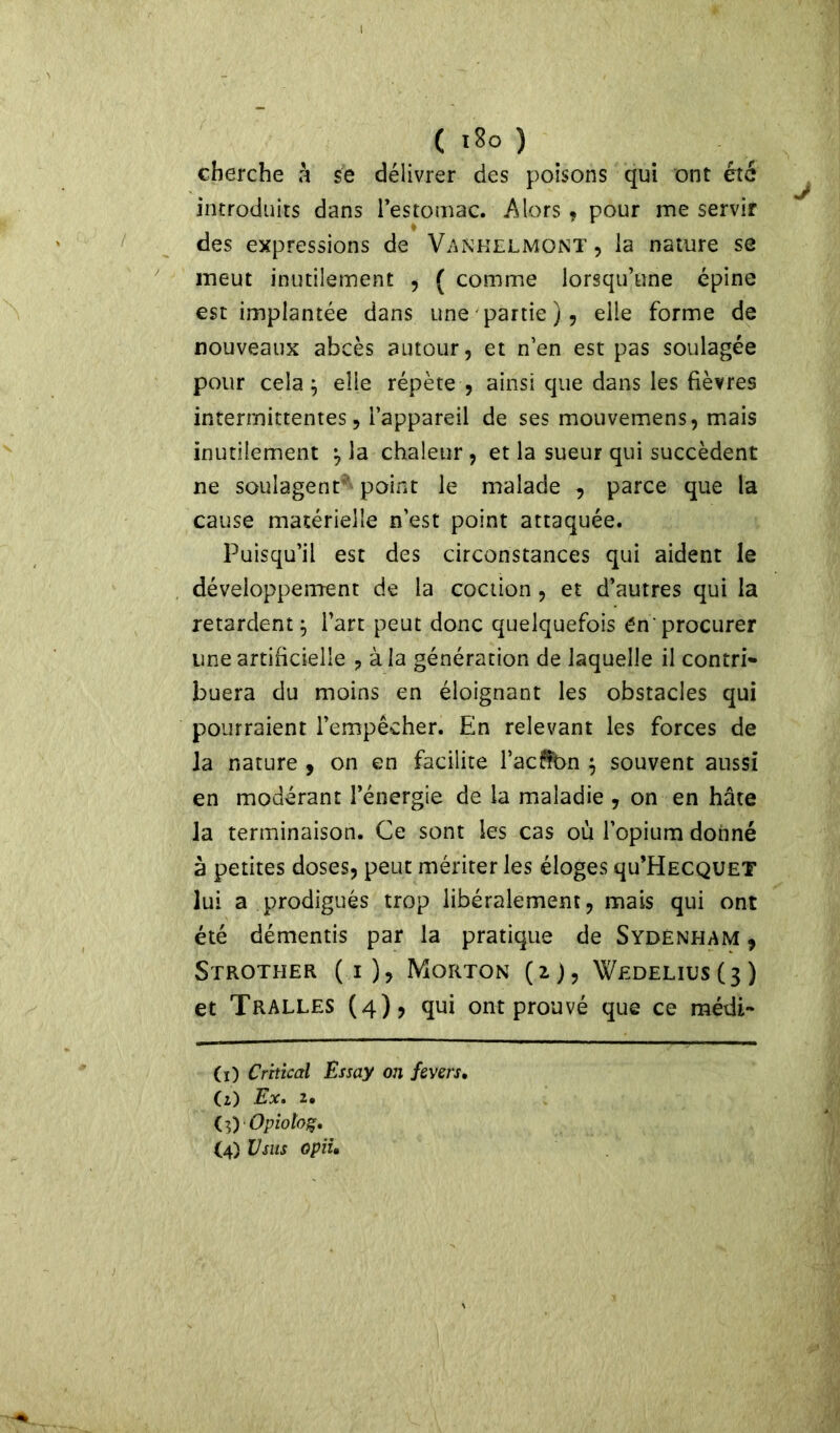 cherche à se délivrer des poisons qui ont été introduits dans l’estomac. Alors , pour me servir des expressions de Vankelmont , la nature se meut inutilement , ( comme lorsqu’une épine est implantée dans une partie), elle forme de nouveaux abcès autour, et n’en est pas soulagée pour cela } elle répète , ainsi que dans les fièvres intermittentes, l’appareil de ses mouvemens, mais inutilement } la chaleur , et la sueur qui succèdent ne soulagent^ point le malade , parce que la cause matérielle n’est point attaquée. Puisqu’il est des circonstances qui aident le développement de la coction, et d’autres qui la retardent^ l’art peut donc quelquefois én procurer une artificielle , à la génération de laquelle il contri- buera du moins en éloignant les obstacles qui pourraient l’empêcher. En relevant les forces de la nature , on en facilite l’acÜOn } souvent aussi en modérant l’énergie de la maladie , on en hâte la terminaison. Ce sont les cas où l’opium donné à petites doses, peut mériter les éloges qu’HECQUET lui a prodigués trop libéralement, mais qui ont été démentis par la pratique de Sydenham , Strother (i), Morton (2), Wedelius(3) et Tralles (4), qui ont prouvé que ce médi- (0 Crttical Essay on fevers, (z) Ex. 2. U)Opioto%. (4) U sus opiu