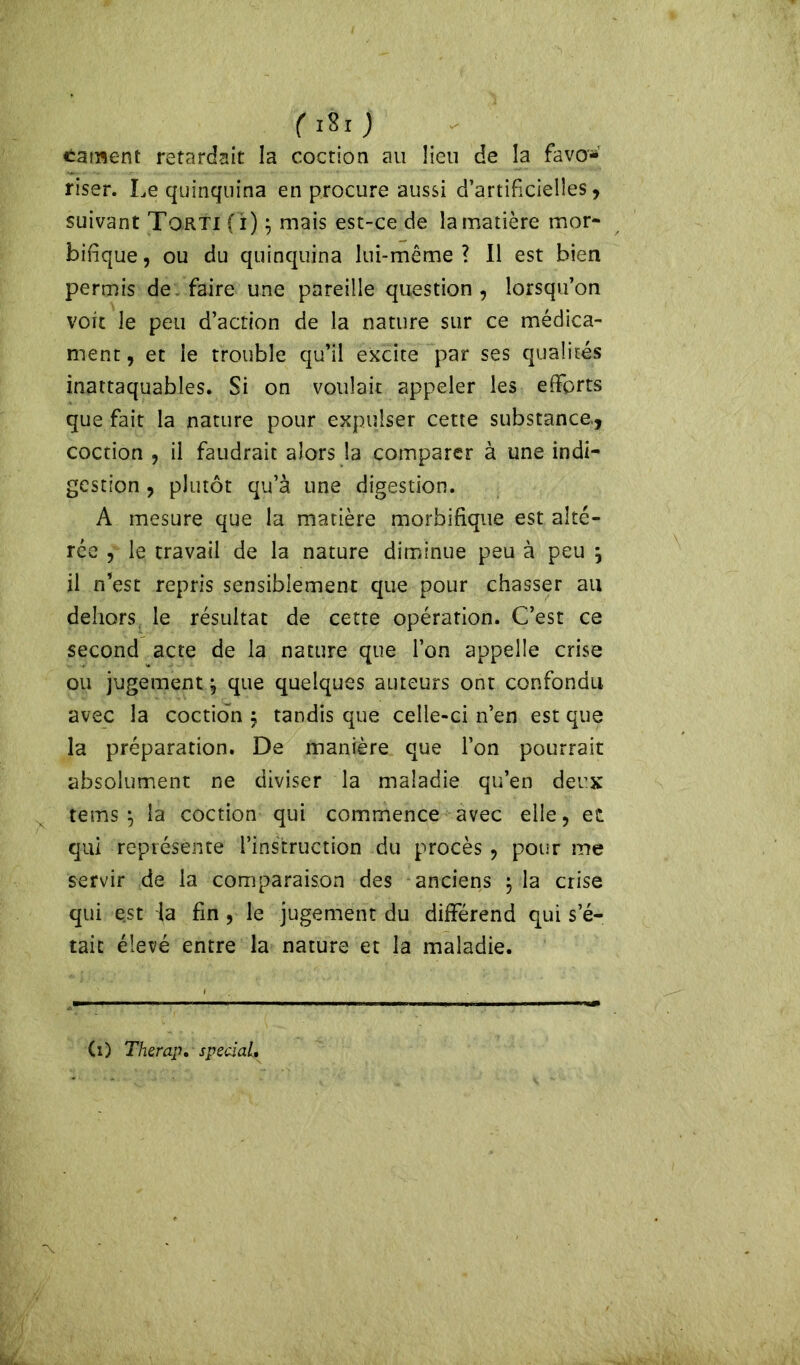 (iSi) cament retardait la coctiôn au lien de la favo- riser. Le quinquina en procure aussi d’artificielles, suivant Torti (i) ; mais est-ce de la matière mor- bifique, ou du quinquina lui-même? Il est bien permis de faire une pareille question , lorsqu’on voit le peu d’action de la nature sur ce médica- ment, et le trouble qu’il excite par ses qualités inattaquables. Si on voulait appeler les efforts que fait la nature pour expulser cette substance, coction , il faudrait alors la comparer à une indi- gestion , plutôt qu’à une digestion. A mesure que la matière morbifique est alté- rée , le travail de la nature diminue peu à peu j il n’est repris sensiblement que pour chasser au dehors le résultat de cette opération. C’est ce second acte de la nature que l’on appelle crise ou jugement j que quelques auteurs ont confondu avec la coction $ tandis que celle-ci n’en est que la préparation. De manière que l’on pourrait absolument ne diviser la maladie qu’en deux tems 5 la coction qui commence avec elle, et qui représente l’instruction du procès , pour me servir de la comparaison des anciens $ la crise qui est la fin , le jugement du différend qui s’é- tait élevé entre la nature et la maladie. (i) Therap, spécial. -x