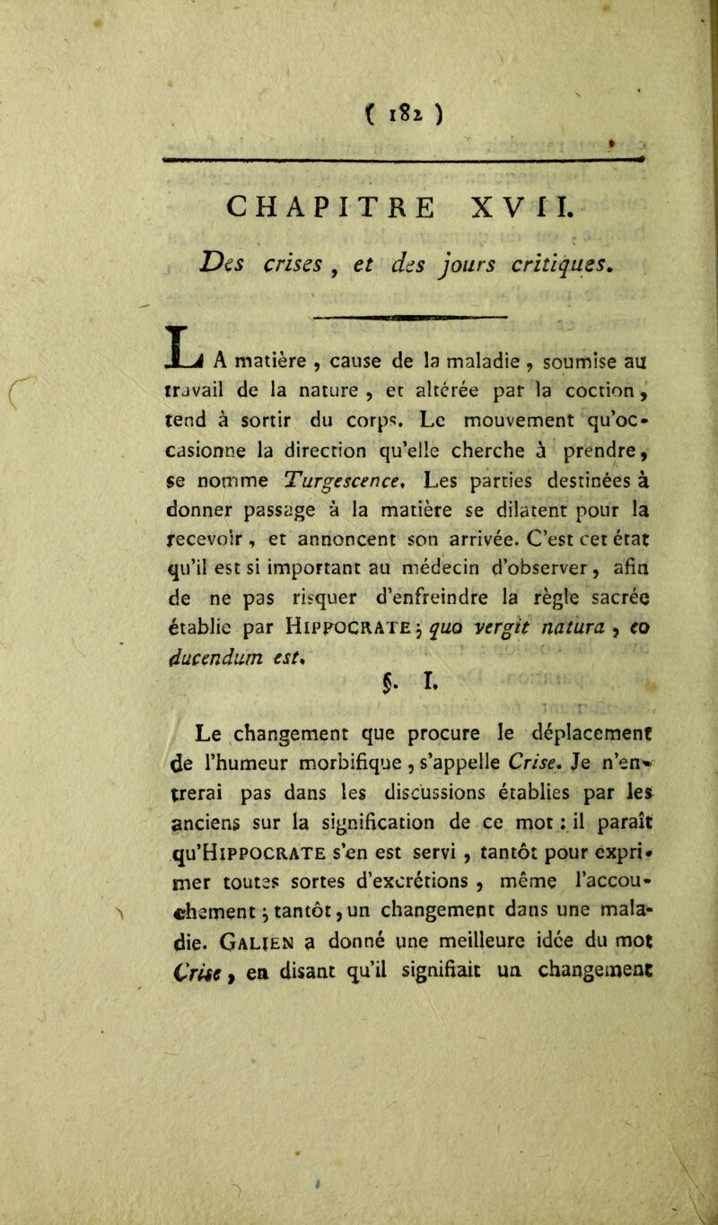 ( 1*1 ) CHAPITRE XVII. Des crises , et des jours critiques. îj A matière , cause de îa maladie , soumise au travail de la nature , et altérée par la coction, tend à sortir du corps. Le mouvement qu’oc- casionne la direction qu’elle cherche à prendre, se nomme Turgescence, Les parties destinées à donner passage à la matière se dilatent pour la recevoir , et annoncent son arrivée. C’est cet état qu’il est si important au médecin d’observer, afin de ne pas risquer d’enfreindre la règle sacrée établie par Hippocrate, quo vergit nature , eo ducendutn est* $• i. Le changement que procure le déplacement de l’humeur morbifique , s’appelle Crise. Je n’en'» trerai pas dans les discussions établies par les anciens sur la signification de ce mot ; il paraît qu’HiPPOCRATE s’en est servi , tantôt pour expri- mer toutes sortes d’excrétions , même l’accou- > chômentj tantôt, un changement dans une mala- die. Galien a donné une meilleure idée du mot Çrise 9 en disant qu’il signifiait un changement