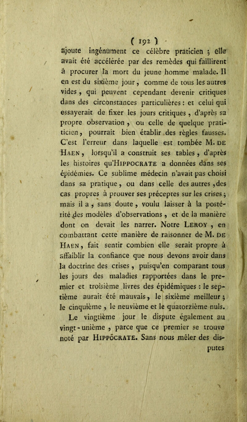 ( ajouté ingénument ce célèbre praticien $ elle avait été accélérée par des remèdes qui faillirent à procurer la mort du jeune homme malade. Il en est du sixième jour, comme de tous les autres vides , qui peuvent cependant devenir critiques dans des circonstances particulières : et celui qui essayerait de fixer les jours critiques , d’après sa propre observation , ou celle de quelque prati- ticien , pourrait bien établir des règles fausses. C’est l’erreur dans laquelle est tombée M. de Haen , lorsqu’il a construit ses tables , d’après les histoires qu’HiPPOCRATE a données dans ses épidémies. Ce sublime médecin n’avait pas choisi dans sa pratique, ou dans celle des autres ,des cas propres à prouver ses préceptes sur les crises j mais il a * sans doute , voulu laisser à la posté- rité 4es modèles d’observations , et de la manière dont on devait les narrer. Notre Leroy , en combattant cette manière de raisonner de M. de Haen, fait sentir combien elle serait propre à affaiblir la confiance que nous devons avoir dans la doctrine des crises, puisqu’en comparant tous les jours des maladies rapportées dans le pre- mier et troisième livres des épidémiques ; le sep- tième aurait été mauvais, le sixième meilleur 5 le cinquième , le neuvième et le quatorzième nuis. Le vingtième jour le dispute également au vingt-unième , parce que ce premier se trouve noté par Hippocrate. Sans nous mêler des dis- putes j