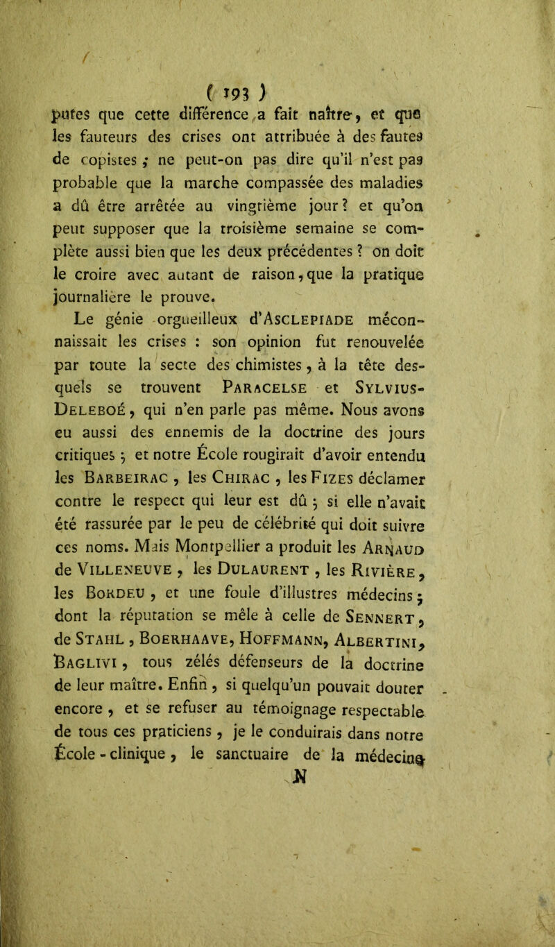 putes que cette différence a fait naître , et que les fauteurs des crises ont attribuée à des fautes de copistes ,• ne peut-on pas dire qu’il n’est pas probable que la marche compassée des maladies a dû être arrêtée au vingtième jour? et qu’on peut supposer que la troisième semaine se com- plète aussi bien que les deux précédentes ? on doit le croire avec autant de raison,que la pratique journalière le prouve. Le génie orgueilleux d’AscLEPiADE mécon- naissait les crises : son opinion fut renouvelée par toute la secte des chimistes, à la tête des- quels se trouvent Paracelse et Sylvius- Deleeoé , qui n’en parle pas même. Nous avons eu aussi des ennemis de la doctrine des jours critiques$ et notre École rougirait d’avoir entendu les Barbeirac , les Chirac , les Fizes déclamer contre le respect qui leur est dû } si elle n’avait été rassurée par le peu de célébrité qui doit suivre ces noms. Mais Montpellier a produit les Arnaud de Villeneuve , les Dulaurent , les Rivière, les Bokdeu , et une foule d’illustres médecins 5 dont la réputation se mêle à celle de Sennert , de Stahl , Boerhaave, Hoffmann, Albertini, Raglivi , tous zélés défenseurs de la doctrine de leur maître. Enfin , si quelqu’un pouvait douter encore , et se refuser au témoignage respectable de tous ces praticiens, je le conduirais dans notre École - clinique , le sanctuaire de la médecin^ N