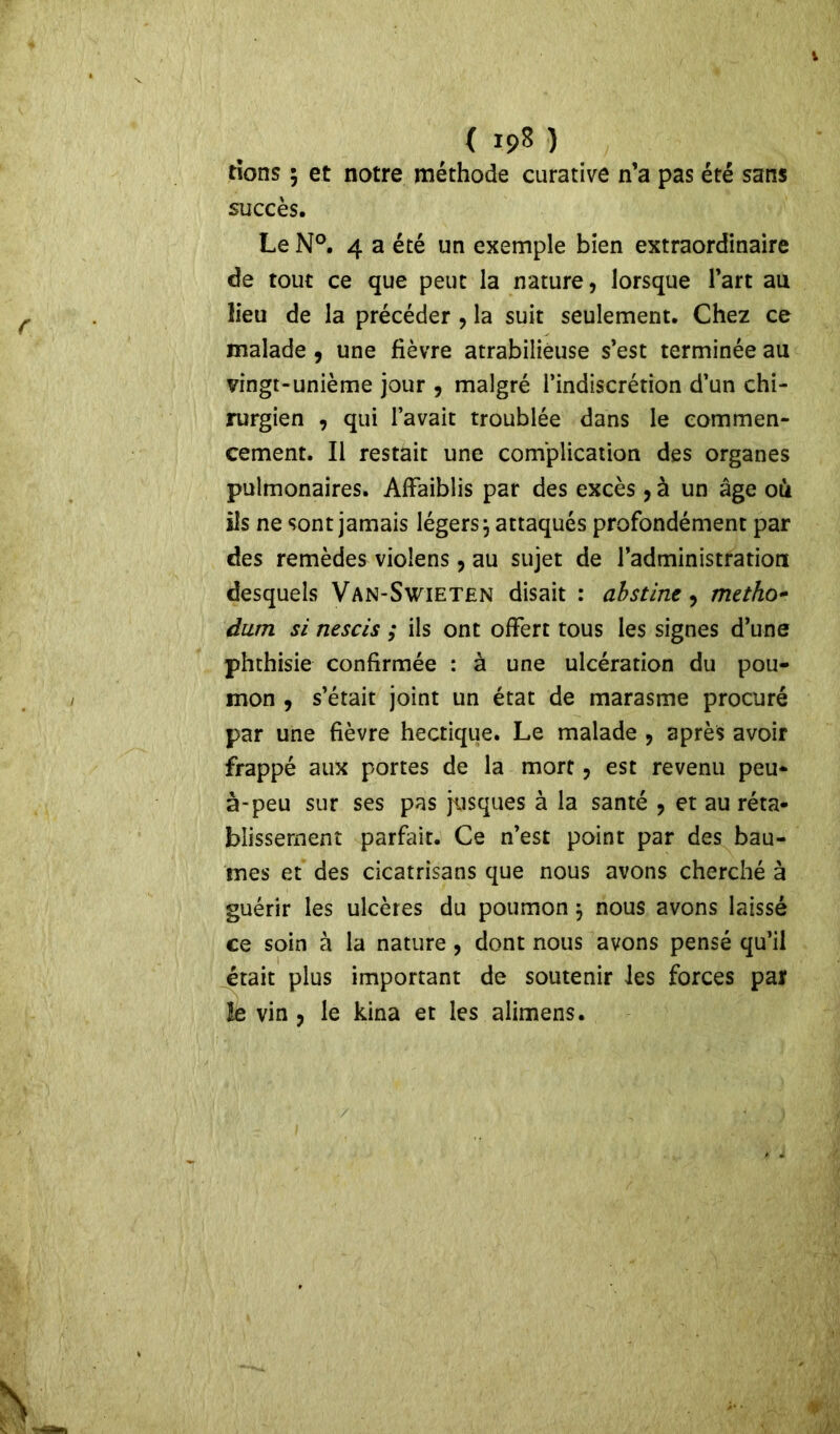 ( ip8 ) dons 5 et notre méthode curative n’a pas été sans succès. Le N°. 4 a été un exemple bien extraordinaire de tout ce que peut la nature, lorsque l’art au lieu de la précéder , la suit seulement. Chez ce malade 9 une fièvre atrabilieuse s’est terminée au vingt-unième jour , malgré l’indiscrétion d’un chi- rurgien , qui l’avait troublée dans le commen- cement. Il restait une complication des organes pulmonaires. Affaiblis par des excès, à un âge où ils ne sont jamais légers j attaqués profondément par des remèdes violens , au sujet de l’administration desquels Van-Swieten disait : abstine 9 mctho- dam si nescis ; ils ont offert tous les signes d’une phthisie confirmée : à une ulcération du pou- mon , s’était joint un état de marasme procuré par une fièvre hectique. Le malade , après avoir frappé aux portes de la mort, est revenu peu* à-peu sur ses pas jusques à la santé , et au réta- blissement parfait. Ce n’est point par des bau- mes et des cicatrisans que nous avons cherché à guérir les ulcères du poumon $ nous avons laissé ce soin à la nature, dont nous avons pensé qu’il était plus important de soutenir les forces par le vin 9 le kina et les alimens.