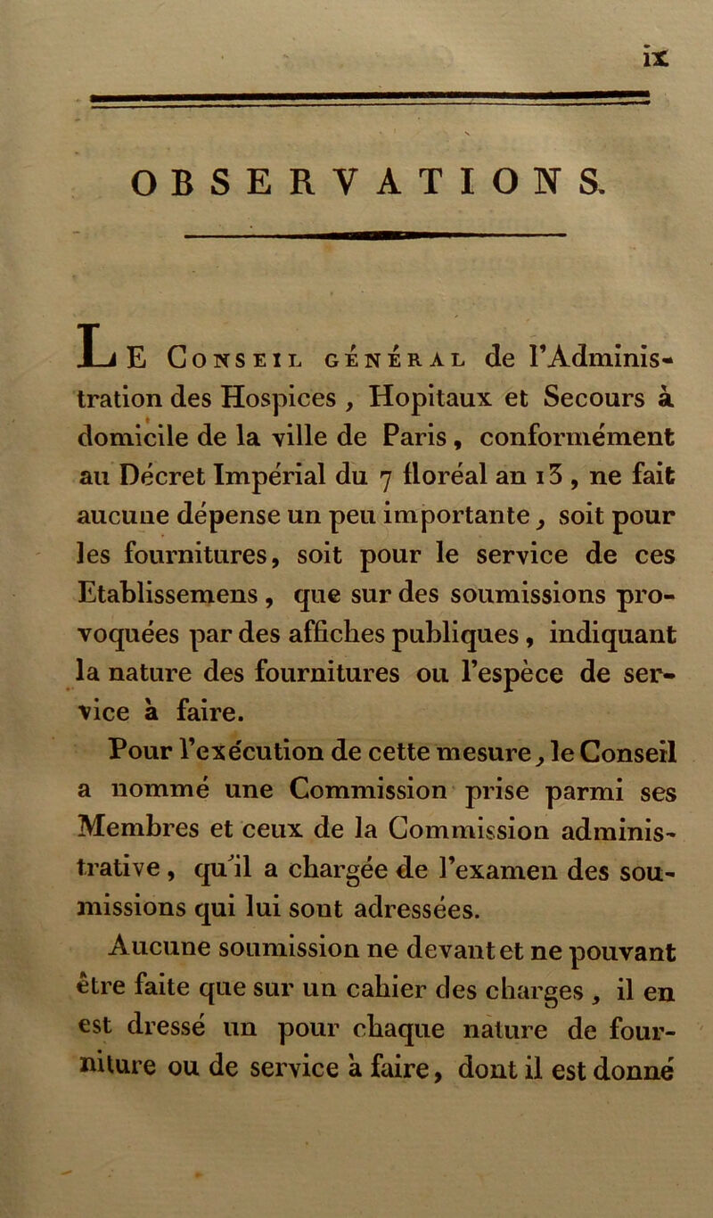 OBSERVATIONS. Le Conseil général de l’Adminis- tration des Hospices , Hôpitaux et Secours à domicile de la ville de Paris , conformément au Décret Impérial du 7 lloréal an 13 , ne fait aucune dépense un peu importante, soit pour les fournitures, soit pour le service de ces Etablissemens , que sur des soumissions pro- voquées par des affiches publiques, indiquant la nature des fournitures ou l’espèce de ser- vice a faire. Pour l’exécution de cette mesure ; le Conseil a nommé une Commission prise parmi ses Membres et ceux de la Commission adminis- trative , qu^il a chargée de l’examen des sou- missions qui lui sout adressées. Aucune soumission ne devant et ne pouvant être faite que sur un cahier des charges , il en est dressé un pour chaque nature de four- niture ou de service a faire, dont il est donné