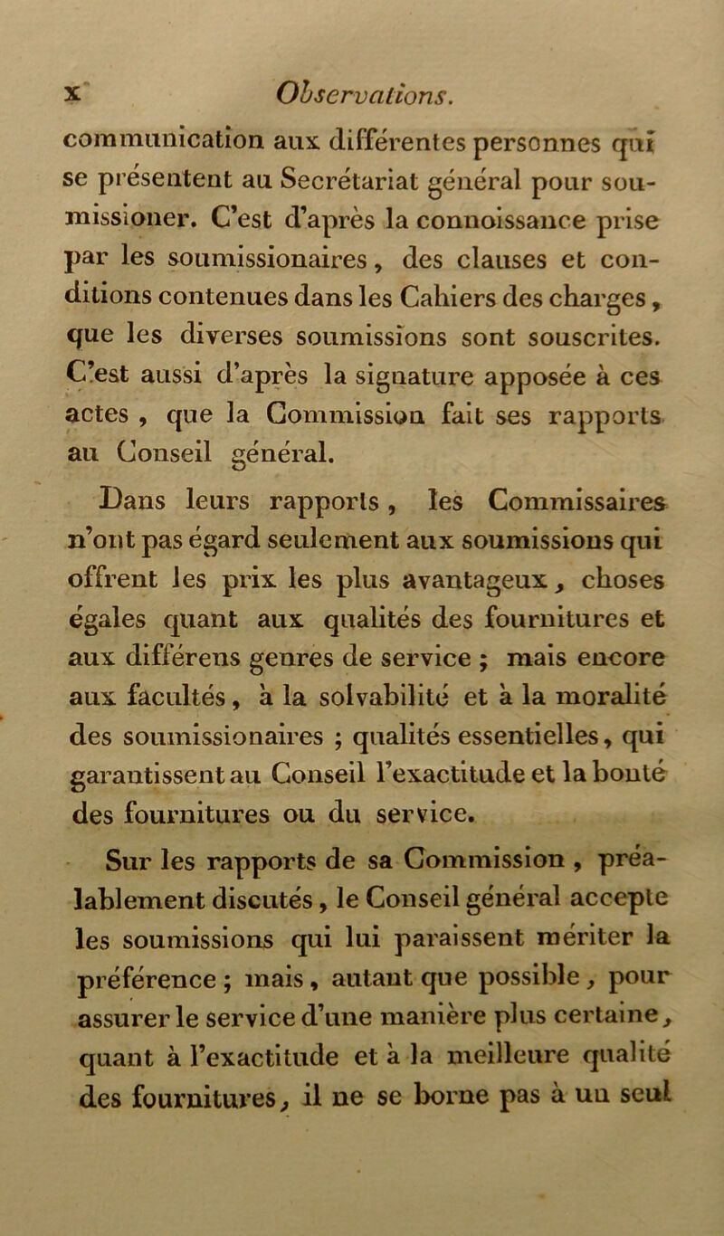 communication aux. différentes personnes qui se présentent au Secrétariat général pour sou- missioner. C’est d’après la connoissance prise par les soumissionaires, des clauses et con- ditions contenues dans les Cahiers des charges, que les diverses soumissions sont souscrites. C’est aussi d’après la signature apposée à ces actes , que la Commission fait ses rapports au Conseil général. Dans leurs rapports, les Commissaires n’ont pas égard seulement aux soumissions qui offrent les prix les plus avantageux, choses égales quant aux qualités des fournitures et aux différens genres de service ; mais encore aux facultés , à la solvabilité et à la moralité des soumissionaires ; qualités essentielles, qui garantissent au Conseil l’exactitude et la bonté des fournitures ou du service. Sur les rapports de sa Commission , préa- lablement discutés, le Conseil général accepte les soumissions qui lui paraissent mériter la préférence ; mais , autant que possible , pour assurer le service d’une manière plus certaine , quant à l’exactitude et à la meilleure qualité des fournitures, il ne se borne pas à un seul
