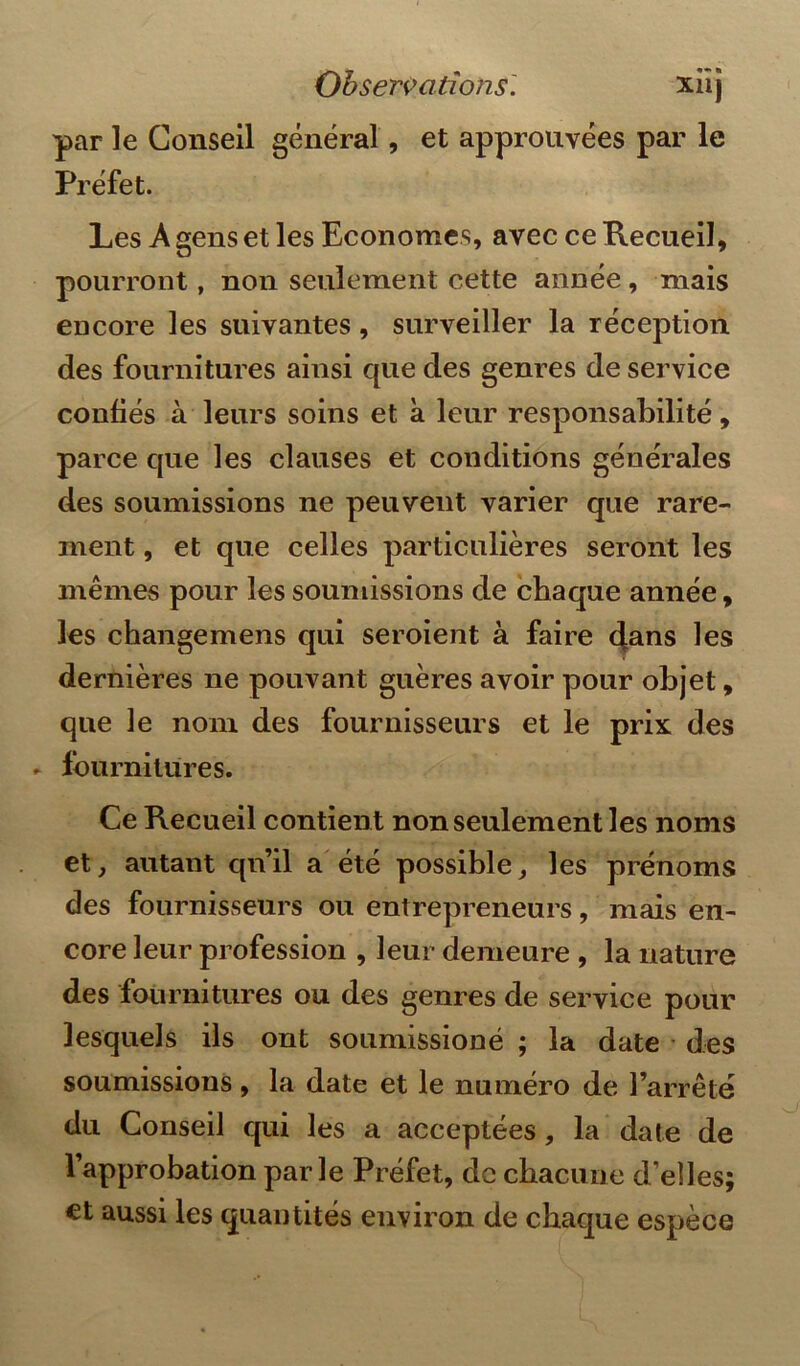 par le Conseil général, et approuvées par le Préfet. Les A gens et les Economes, avec ce Recueil, pourront, non seulement cette année, mais encore les suivantes, surveiller la réception des fournitures ainsi que des genres de service confiés à leurs soins et à leur responsabilité, parce que les clauses et conditions générales des soumissions ne peuvent varier que rare- ment , et que celles particulières seront les mêmes pour les soumissions de chaque année, les changemens qui seroient à faire dans les dernières ne pouvant guères avoir pour objet, que le nom des fournisseurs et le prix des fournitures. Ce Recueil contient non seulement les noms et, autant qu’il a été possible, les prénoms des fournisseurs ou entrepreneurs, mais en- core leur profession , leur demeure , la nature des fournitures ou des genres de service pour lesquels ils ont soumissioné ; la date des soumissions , la date et le numéro de l’arrêté du Conseil qui les a acceptées, la date de l’approbation parle Préfet, de chacune d’elles; et aussi les quantités environ de chaque espèce