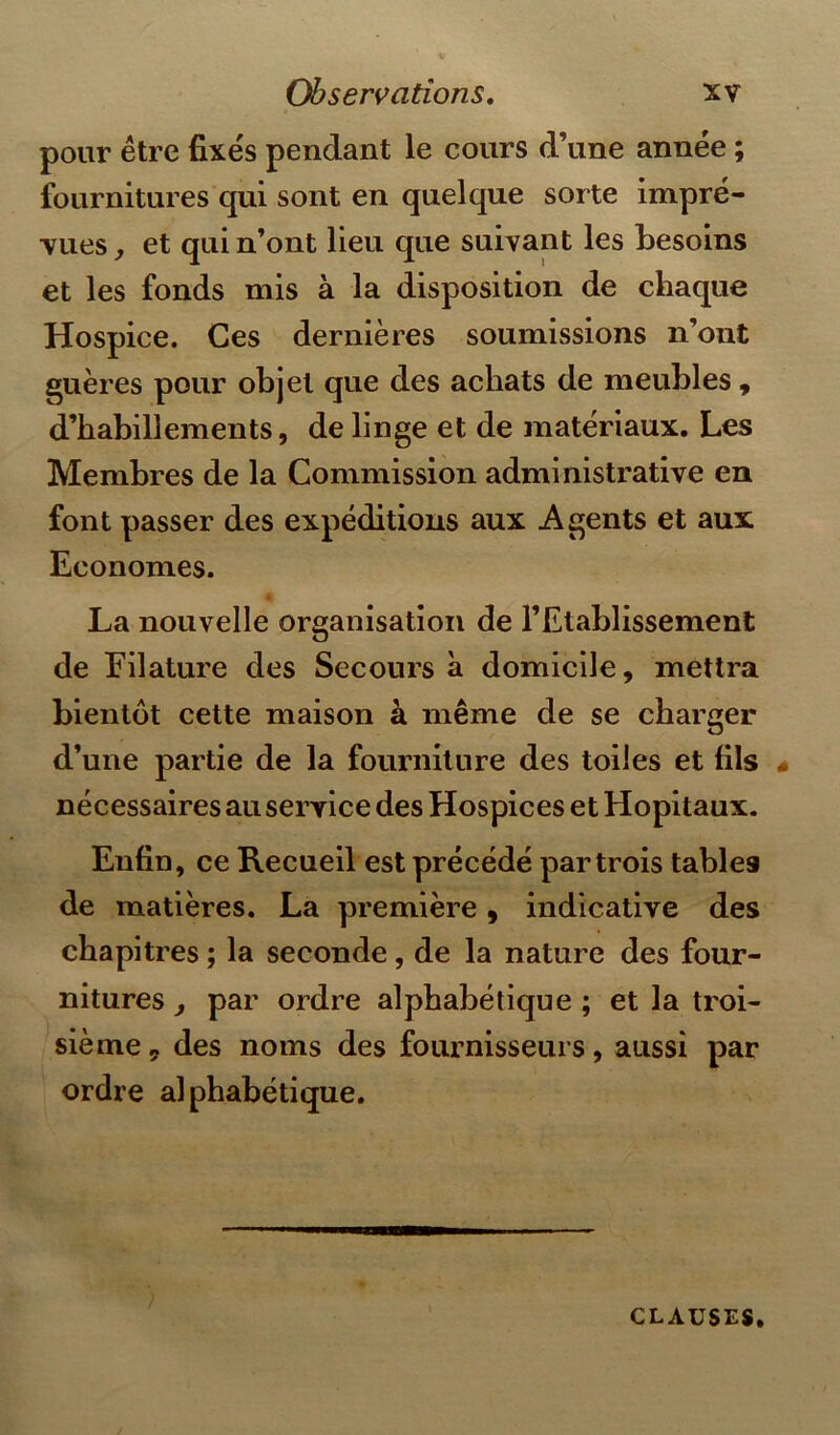 pour être fixés pendant le cours d’une année ; fournitures qui sont en quelque sorte impré- vues , et qui n’ont lieu que suivant les besoins et les fonds mis à la disposition de chaque Hospice. Ces dernières soumissions n’ont guères pour objet que des achats de meubles , d’habillements, de linge et de matériaux. Les Membres de la Commission administrative en font passer des expéditions aux Agents et aux Economes. La nouvelle organisation de l’Etablissement de Filature des Secours à domicile, mettra bientôt cette maison à même de se charger d’une partie de la fourniture des toiles et fils nécessaires au service des Hospices et Hôpitaux. Enfin, ce Recueil est précédé par trois tables de matières. La première, indicative des chapitres ; la seconde, de la nature des four- nitures , par ordre alphabétique ; et la troi- sième, des noms des fournisseurs, aussi par ordre alphabétique. clauses.