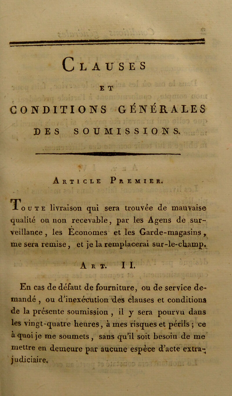 E T CONDITIONS GÉNÉRALES DES SOUMISSIONS. t. Article Premier. Toute livraison qui sera trouvée de mauvaise qualité ou non recevable, par les Agens de sur- i veillance , les Economes et les Garde-magasins, me sera remise, et je la remplacerai sur-le-champ. Art. IL En cas de défaut de fourniture, ou de service de- mandé , ou d’inexécution ides clauses et conditions de la présente soumission , il y sera pourvu dans les vingt-quatre heures, à mes risques et périls ; ce . * a quoi je me soumets , sans qu’il soit besoin de me mettre en demeure par aucune espèce d’acte extra- judiciaire.