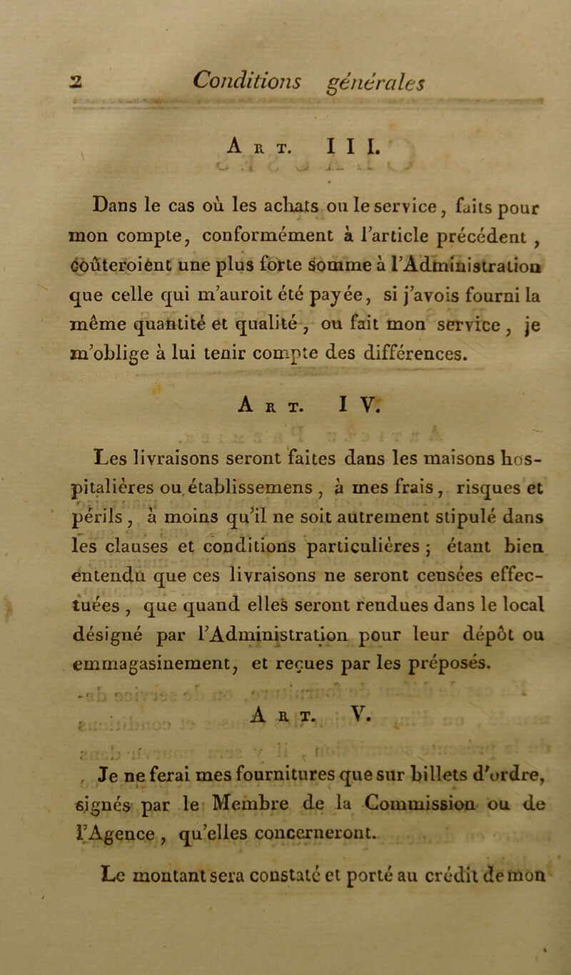 Art. III. Dans le cas où les achats ou le service, faits pour mon compte, conformément à l’article précédent , Gouteroiènt une plus forte somme à l'Administration que celle qui m’auroit été payée, si j’avois fourni la même quantité et qualité , ou fait mon service , je m’oblige à lui tenir compte des différences. Art. IV. Les livraisons seront faites dans les maisons hos- pitalières ou établissemens , à mes frais, risques et périls , à moins qu’il ne soit autrement stipulé dans les clauses et conditions particulières ; étant bien entendu que ces livraisons ne seront censées effec- tuées , que quand elles seront rendues dans le local désigné par l’Administration pour leur dépôt ou eminagasinement, et reçues par les préposés. 0. ri . r • *'' *. * ' , * ■ f r * . r:. \ • . * Art. V. Je ne ferai mes fournitures que sur billets d'ordre, signés par le Membre de la Commission ou de l’Agence, qu’elles concerneront. Le montant sera constaté et porté au crédit démon