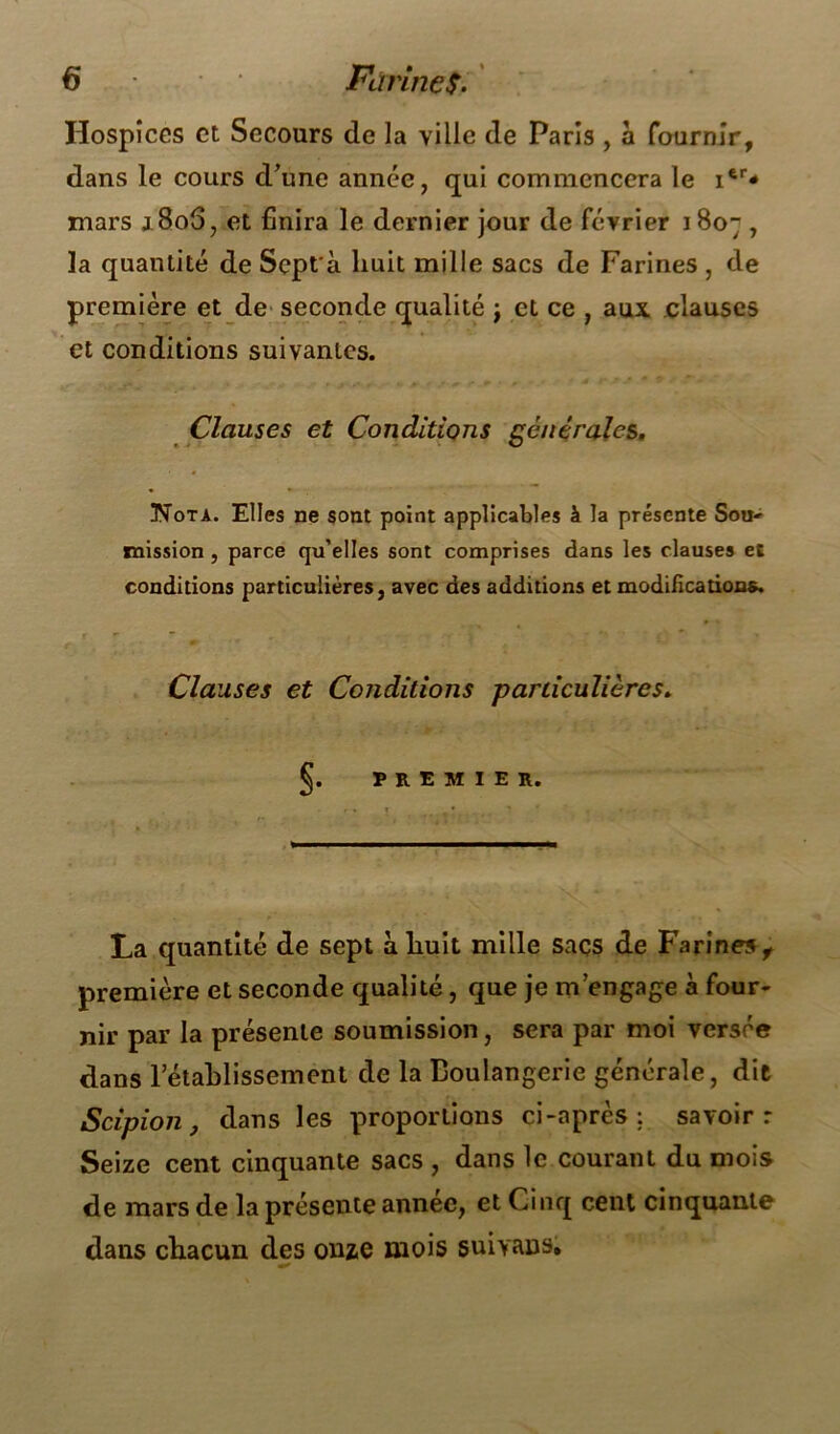 Hospices et Secours de la ville de Paris , à fournir, dans le cours d’une année, qui commencera le itr* mars j.8o5, et finira le dernier jour de février 1807 , la quantité de Sept'à huit mille sacs de Farines , de première et de seconde qualité ; et ce , aux clauses et conditions suivantes. Clauses et Conditions générales. Nota. Elles ne sont point applicables à la présente Sou- mission, parce qu’elles sont comprises dans les clauses et conditions particulières, avec des additions et modifications. Clauses et Conditions particulières. §• PREMIER. La quantité de sept à huit mille saçs de Farines, première et seconde qualité, que je m’engage à four- nir par la présente soumission, sera par moi versée dans rétablissement de la Boulangerie générale, dit Scipion, dans les proportions ci-après : savoir r Seize cent cinquante sacs , dans le courant du mois de mars de la présente année, et Cinq cent cinquante dans chacun des onze mois suivans.