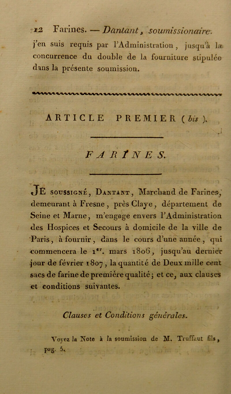j’en suis requis par l’Administration, jusqu’à la concurrence du double de la fourniture stipulée dans la présente soumission. ARTICLE PREMIER (bis ). J F A R ï N E S. JE soussigné, Dantant, Marchand de Farines-, demeurant à Fresne , prèsClaye, département de Seine et Marne, m’engage envers l’Administration des Hospices et Secours à domicile de la ville de Paris, à fournir , dans le cours d’une année , qui commencera le ier. mars 1806, jusqu’au dernier jour de février 1807 , la quantité de Deux mille cent sacs de farine de première qualité j et ce, aux clauses et conditions suivantes. Clauses et Conditiojis générales. Voyez la Note à /a soumission de M. Truffaut fils, pag. 5..