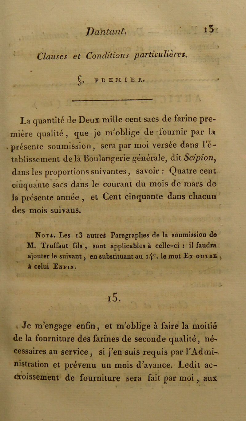 Vantant. Clauses et Conditions particulières. f. PRE M IER. La quantité de Deux mille cent sacs de farine pre- mière qualité, que je m'oblige de fournir par la .présente soumission, sera par moi versée dans l’é- tablissement delà Boulangerie générale, àhScipion, dans les proportions suivantes, savoir: Quatre cent cinquante sacs dans le courant du mois de mars de la présente année , et Cent cinquante dans chacun des mois suivans. Nota. Les i3 autrei Paragraphes de la soumission de M. Truffaut Fils , sont applicables à celle-ci : il faudra ajouter le suivant, en substituant au i4c. le mot En outre à celui Enfin. i5. Je m’engage enfin, et m’oblige à faire la moitié de la fourniture des farines de seconde qualité, né- cessaires au service, si j’en suis requis par l'Admi-* nistration et prévenu un mois d'avance. Ledit ac- «îroissement de fourniture sera fait par moi ? aux