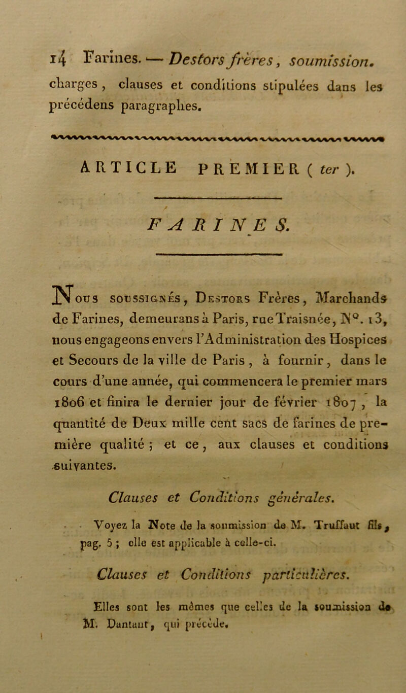 charges , clauses et conditions stipulées dans les précédens paragraphes. *MlVV»A^W»\W^VVVVV«VVIWVVlW»VVVVVI ARTICLE PREMIER ( ter ). * / F A RI NE S. N ous soussignés, Destors Frères, Marchands de Farines, demeuransà Paris, rueïraisnée, ]N°. i3, nous engageons envers l'Administration des Hospices et Secours de la ville de Paris , à fournir , dans le cotirs d’une année, qui commencera le premier mars 1806 et finira le dernier jour de février 1807 > quantité de Deux mille cent sacs de farines de pre- mière qualité ; et ce, aux clauses et conditions suivantes. Clauses et Conditions générales. Voyez la Note de la soumission de M* Truffaut Rit, pag. 5 ; elle est applicable à celle-ci. Clauses et Conditions particulières. Elles sont les mêmes que celles de la soumission do M. Dantuut, qui précède.